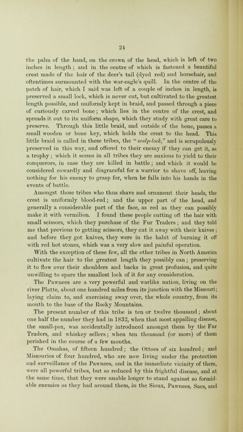 the palm of the hand, on the crown of the head, which is left of two inches in length ; and in the centre of which is fastened a beautiful crest made of the hair of the deer's tail (dyed red) and horsehair, and oftentimes surmounted with the war-eagle's quill. In the centre of the patch of hair, which I said was left of a couple of inches in length, is preserved a small lock, which is never cut, but cultivated to the greatest length possible, and uniformly kept in braid, and passed through a piece of curiously carved bone; which lies in the centre of the crest, and spreads it out to its uniform shape, which they study with great care to pi-eserve. Through this little braid, and outside of the bone, passes a small wooden or bone key, which holds the crest to the head. This little braid is called in these tribes, the scalp-lock, and is scrupulously preserved in this way, and offered to their enemy if they can get it, as a trophy ; which it seems in all tribes they are anxious to yield to their conquerors, in case they are killed in battle; and which it would be considered cowardly and disgraceful for a warrior to shave off, leaving nothing for his enemy to grasp for, when he falls into his hands in the events of battle. Amongst those tribes who thus shave and ornament their heads, the crest is uniformly blood-red; and the upper part of the head, and generally a considerable part of the face, as red as they can possibly make it with vermilion. I found these people cutting off the hair with small scissors, which they purchase of the Fur Traders; and they told me that previous to getting scissors, they cut it away with their knives; and before they got knives, they were in the habit of burning it off with red hot stones, which was a very slow and painful operation. With the exception of these few, all the other tribes in North America cultivate the hair to the greatest length they possibly can; preserving it to flow over their shoulders and backs in great profusion, and quite unwilling to spare the smallest lock of it for any consideration. The Pawnees are a very powerful and warlike nation, living on the river Platte, about one hundred miles from its junction with the Missouri; laying claim to, and exercising sway over, the whole country, from its mouth to the base of the Rocky Mountains. The present number of this tribe is ten or twelve thousand; about one half the number they had in 1832, when that most appalling disease, the small-pox, was accidentally introduced amongst them by the Fur Traders, and whiskey sellers; when ten thousand (or more) of them perished in the course of a few months. The Omahas, of fifteen hundred; the Ottoes of six hundred; and Missouries of four hundred, who are now living under the protection and surveillance of the Pawnees, and in the immediate vicinity of them, were all powerful tribes, but so reduced by this frightful disease, and at the same time, that they were unable longer to stand against so formid- able enemies as they had around them, in the Sioux, Pawnees, Sacs, and