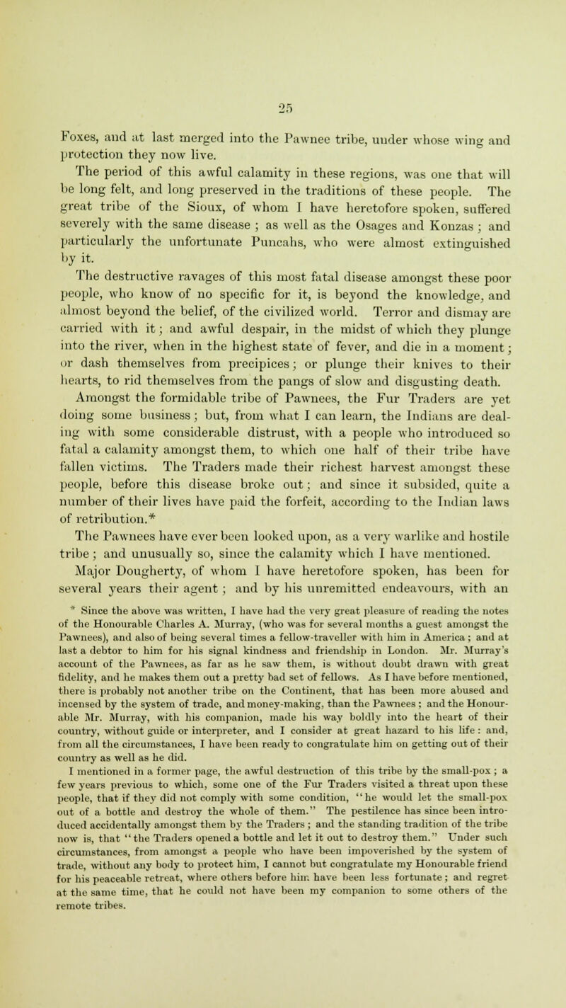 Foxes, and at last merged into the Pawnee tribe, under whose wing and protection they now live. The period of this awful calamity in these regions, was one that will be long felt, and long preserved in the traditions of these people. The great tribe of the Sioux, of whom I have heretofore spoken, suffered severely with the same disease ; as well as the Osages and Konzas ; and particularly the unfortunate Puncahs, who were almost extinguished by it. The destructive ravages of this most fatal disease amongst these poor people, who know of no specific for it, is beyond the knowledge, and almost beyond the belief, of the civilized world. Terror and dismay are carried with it; and awful despair, in the midst of which they plunge into the river, when in the highest state of fever, and die in a moment; or dash themselves from precipices ; or plunge their knives to their hearts, to rid themselves from the pangs of slow and disgusting death. Amongst the formidable tribe of Pawnees, the Fur Traders are yet doing some business; but, from what I can learn, the Indians arc deal- ing with some considerable distrust, with a people who introduced so fatal a calamity amongst them, to which one half of their tribe have fallen victims. The Traders made their richest harvest amongst these people, before this disease broke out; and since it subsided, quite a number of their lives have paid the forfeit, according to the Indian laws of retribution.* The Pawnees have ever been looked upon, as a very warlike and hostile tribe ; and unusually so, since the calamity which I have mentioned. Major Dougherty, of whom I have heretofore spoken, has been for several years their agent ; and by his unremitted endeavours, with an * Since the above was written, I have had the very great pleasure of reading the notes of the Honourable Charles A. Murray, (who was for several months a guest amongst the Pawnees), and also of being several times a fellow-traveller with him in America ; and at last a debtor to him for his signal kindness and friendship in London. Mr. Murray's account of the Pawnees, as far as he saw them, is without doubt drawn with great fidelity, and he makes them out a pretty bad set of fellows. As I have before mentioned, there is probably not another tribe on the Continent, that has been more abused and incensed by the system of trade, and money-making, than the Pawnees ; and the Honour- able Mr. Murray, with his companion, made his way boldly into the heart of their country, without guide or interpreter, and I consider at great hazard to his life : and, from all the circumstances, I have been ready to congratulate him on getting out of their country as well as he did. I mentioned in a former page, the awful destruction of this tribe by the small-pox ; a few years previous to which, some one of the Fur Traders visited a threat upon these people, that if they did not comply with some condition, he would let the small-pox out of a bottle and destroy the whole of them. The pestilence has since been intro- duced accidentally amongst them by the Traders ; and the standing tradition of the tribe now is, that  the Traders opened a bottle and let it out to destroy them. Under such circumstances, from amongst a people who have been impoverished by the system of trade, without any body to protect him, I cannot but congratulate my Honourable friend for his peaceable retreat, where others before him have been less fortunate ; and regret at the same time, that be could not have been my companion to some others of the remote tribes.