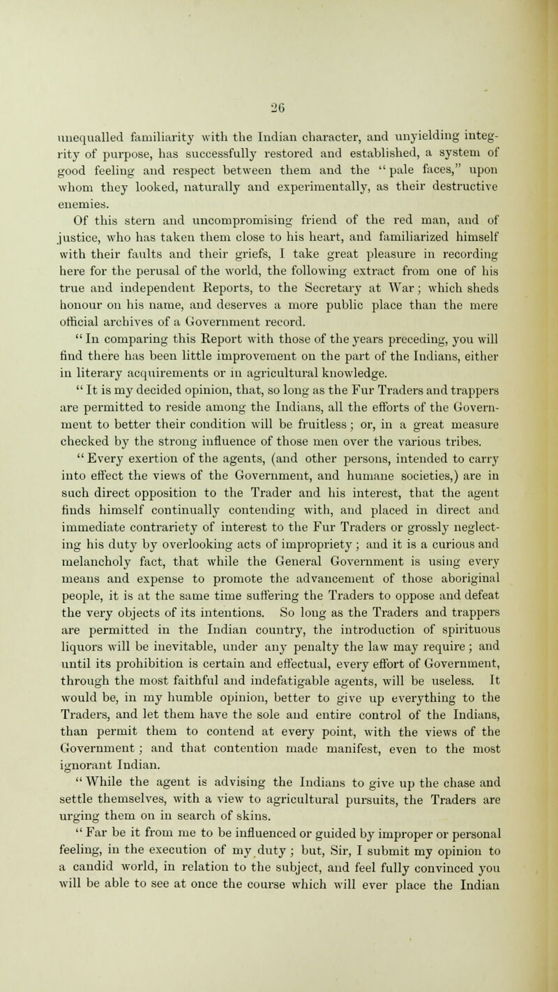 unequalled familiarity with the Indian character, and unyielding integ- rity of purpose, has successfully restored and established, a system of good feeling and respect between them and the pale faces, upon whom they looked, naturally and experimentally, as their destructive enemies. Of this stern and uncompromising friend of the red man, and of justice, who has taken them close to his heart, and familiarized himself with their faults and their griefs, I take great pleasure in recording here for the perusal of the world, the following extract from one of his true and independent Reports, to the Secretary at War; which sheds honour on his name, and deserves a more public place than the mere official archives of a Government record.  In comparing this Report with those of the years preceding, you will find there has been little improvement on the part of the Indians, either in literary acquirements or in agricultural knowledge.  It is my decided opinion, that, so long as the Fur Traders and trappers are permitted to reside among the Indians, all the efforts of the Govern- ment to better their condition will be fruitless; or, in a great measure checked by the strong influence of those men over the various tribes.  Every exertion of the agents, (and other persons, intended to carry into effect the views of the Government, and humane societies,) are in such direct opposition to the Trader and his interest, that the agent finds himself continually contending with, and placed in direct and immediate contrariety of interest to the Fur Traders or grossly neglect- ing his duty by overlooking acts of impropriety; and it is a curious and melancholy fact, that while the General Government is using every means and expense to promote the advancement of those aboriginal people, it is at the same time suffering the Traders to oppose and defeat the very objects of its intentions. So long as the Traders and trappers are permitted in the Indian country, the introduction of spirituous liquors will be inevitable, under any penalty the law may require; and until its prohibition is certain and effectual, every effort of Government, through the most faithful and indefatigable agents, will be useless. It would be, in my humble opinion, better to give up everything to the Traders, and let them have the sole and entire control of the Indians, than permit them to contend at every point, with the views of the Government; and that contention made manifest, even to the most ignorant Indian.  While the agent is advising the Indians to give up the chase and settle themselves, with a view to agricultural pursuits, the Traders are urging them on in search of skins.  Far be it from me to be influenced or guided by improper or personal feeling, in the execution of my duty; but, Sir, I submit my opinion to a candid world, in relation to the subject, and feel fully convinced you will be able to see at once the course which will ever place the Indian