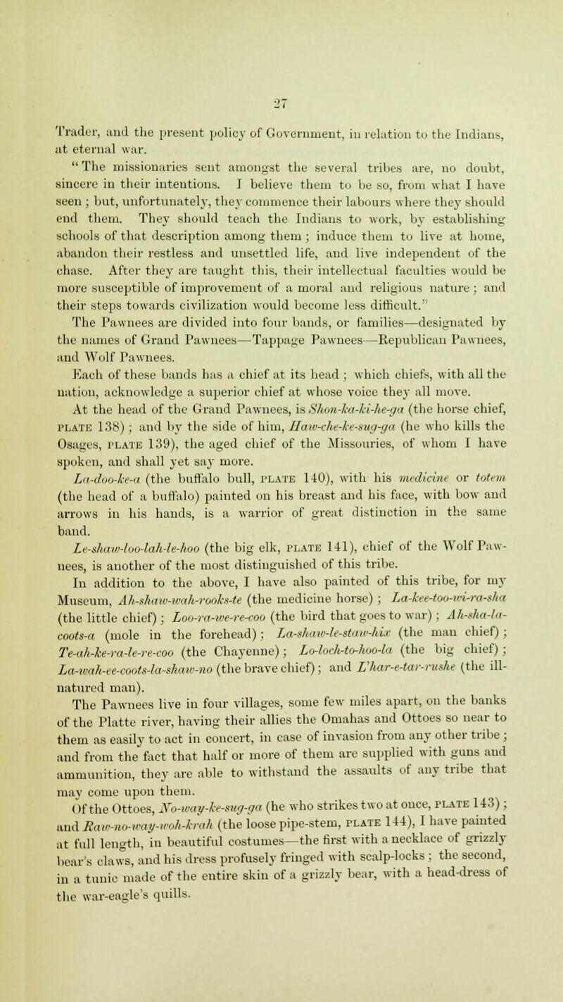 Trader, and the present policy of Government, in relation to the Indians, at eternal war. The missionaries sent amongst the several tribes are, no doubt, sincere in their intentions. J believe them to be so, from what I have seen ; but, unfortunately, they commence their labours where they should end them. They should teach the Indians to work, by establishing schools of that description among them ; induce them to live at home, abandon their restless and unsettled life, and live independent of the chase. After they are taught this, their intellectual faculties would be- more susceptible of improvement of a moral and religious nature ; and their steps towards civilization would become less difficult. The Pawnees are divided into four bands, or families—designated by the names of Grand Pawnees—Tappage Pawnees—Republican Pawnees, and Wolf Pawnees. Each of these bands has a chief at its head ; which chiefs, with all the nation, acknowledge a superior chief at whose voice they all move. At the head of the Grand Pawnees, is Shon-ka-ki-he-ga (the horse chief, plate 138) ; and by the side of him, Haw-ehe-Iee-sug-ga (he who kills the Osages, plate 139), the aged chief of the Missouries, of whom I have spoken, and shall yet say more. La-doo-ke-a (the buffalo bull, plate 140), with his medicine or totem (the head of a buffalo) painted on his breast and his face, with bow and arrows in his hands, is a warrior of great distinction in the same band. Le-shaiv-loo-lah-le-hoo (the big elk, plate 141), chief of the Wolf Paw- nees, is another of the most distinguished of this tribe. In addition to the above, I have also painted of this tribe, for my Museum, Ah-shaw-wah-rookx-te (the medicine horse) ; La-kee-too-wirashq (the little chief); Loo-ra-iee-re-coo (the bird that goes to war); Afirska-la- coots-a (mole in the forehead); La-shaw-le-stmr-hix (the man chief); Te-ah-he-ra-le-re-coo (the Chayenne); Lo-loch-to-hoo-la (the big chief); La-wah-ee-coots-la-shmo-no (the brave chief); and L'har-e-tar-rushe (the ill- natured man). The Pawnees live in four villages, some few miles apart, on the banks of the Platte river, having their allies the Omahas and Ottoes so near to them as easily to act in concert, in case of invasion from any other tribe ; and from the fact that half or more of them are supplied with guns and ammunition, they are able to withstand the assaults of any tribe that may come upon them. Of the Ottoes, tfo-way-kesug-ga (he who strikes two at once, plate 143); and Raiv-no-way-u'oh-h-ah (the loose pipe-stem, plate 144), I have painted at full length, in beautiful costumes—the first with a necklace of grizzly bear's claws, and his dress profusely fringed with scalp-locks ; the second, in a tunic made of the entire skin of a grizzly bear, with a head-dress of the war-eagle's quills.