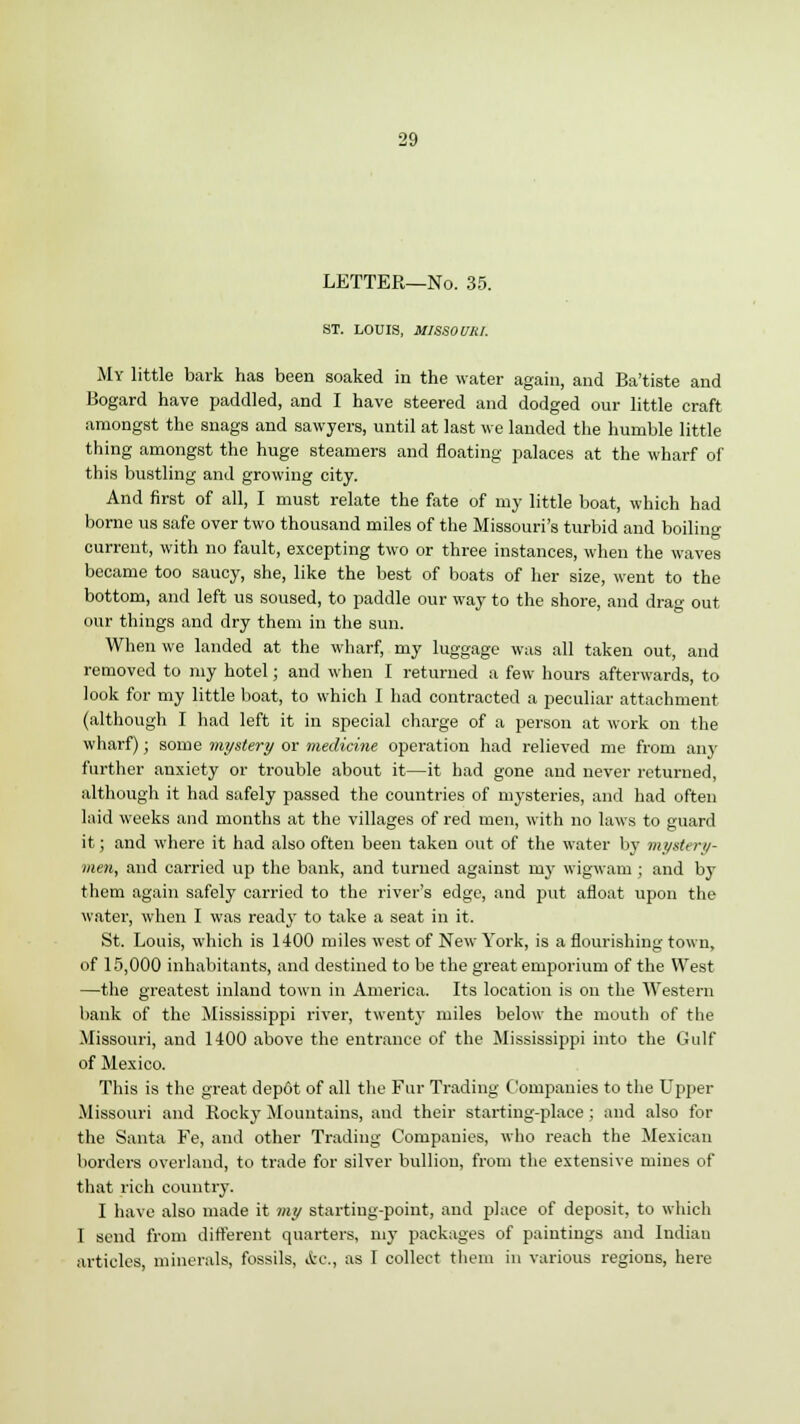 LETTER—No. 35. ST. LOUIS, MISSOURI. My little bark has been soaked in the water again, and Ba'tiste and Bogard have paddled, and I have steered and dodged our little craft amongst the snags and sawyers, until at last we landed the humble little thing amongst the huge steamers and floating palaces at the wharf of this bustling and growing city. And first of all, I must relate the fate of my little boat, which had borne us safe over two thousand miles of the Missouri's turbid and boiling current, with no fault, excepting two or three instances, when the waves became too saucy, she, like the best of boats of her size, went to the bottom, and left us soused, to paddle our way to the shore, and drag out our things and dry them in the sun. When we landed at the wharf, my luggage was all taken out, and removed to my hotel; and when I returned a few hours afterwards, to look for my little boat, to which I had contracted a peculiar attachment (although I had left it in special charge of a person at work on the wharf) j some mystery or medicine operation had relieved me from any further anxiety or trouble about it—it had gone and never returned, although it had safely passed the countries of mysteries, and had often laid weeks and months at the villages of red men, with no laws to guard it; and where it had also often been taken out of the water by mystery- men, and carried up the bank, and turned against ruy wigwam ; and by them again safely carried to the river's edge, and put afloat upon the water, when I was ready to take a seat in it. St. Louis, which is 1400 miles west of New York, is a flourishing town, of 15,000 inhabitants, and destined to be the great emporium of the West —the greatest inland town in America. Its location is on the Western bank of the Mississippi river, twenty miles below the mouth of the Missouri, and 1400 above the entrance of the Mississippi into the Gulf of Mexico. This is the great depot of all the Fur Trading Companies to the Upper Missouri and Rocky Mountains, and their starting-place; and also for the Santa Fe, and other Trading Companies, who reach the Mexican borders overland, to trade for silver bullion, from the extensive mines of that rich country. I have also made it my starting-point, and place of deposit, to which I send from different quarters, my packages of paintings and Indian articles, minerals, fossils, <fec, as I collect them in various regions, here