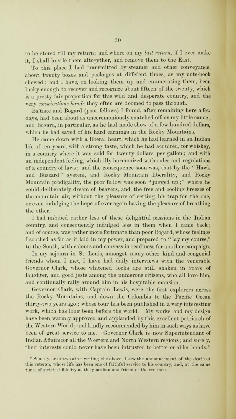 to be stored till my return; and where on my last return, if I ever make it, I shall hustle them altogether, and remove them to the East. To this place I had transmitted by steamer and other conveyance, about twenty boxes and packages at different times, as my note-book shewed ; and I have, on looking them up and enumerating them, been lucky enough to recover and recognize about fifteen of the twenty, which is a pretty fair proportion for this wild and desperate country, and the very conscientious hands they often are doomed to pass through. Ba'tiste and Bogard (poor fellows) I found, after remaining here a few days, had been about as unceremoniously snatched off, as my little canoe ; and Bogard, in particular, as he had made show of a few hundred dollars, which he had saved of his hard earnings in the Rocky Mountains. He came down with a liberal heart, which he had learned in an Indian life of ten years, with a strong taste, which he had acquired, for whiskey, in a country where it was sold for twenty dollars per gallon; and with an independent feeling, which illy harmonized with rules and regulations of a country of laws ; and the consequence soon was, that by the  Hawk and Buzzard system, and Rocky Mountain liberality, and Rocky Mountain prodigality, the poor fellow was soon jugged up; where he could deliberately dream of beavers, and the free and cooling breezes of the mountain air, without the pleasure of setting his trap for the one, or even indulging the hope of ever again having the pleasure of breathing the other. I had imbibed rather less of these delightful passions in the Indian country, and consequently indulged less in them when I came back; and of course, was rather more fortunate than poor Bogard, whose feelings I soothed as far as it laid in my power, and prepared to lay my course, to the South, with colours and canvass in readiness for another campaign. In my sojourn in St. Louis, amongst many other kind and congenial friends whom I met, I have had daily interviews with the venerable Governor Clark, whose whitened locks are still shaken in roars of laughter, and good jests among the numerous citizens, who all love him, and continually rally around him in his hospitable mansion. Governor Clark, with Captain Lewis, were the first explorers across the Rocky Mountains, and down the Colombia to the Pacific Ocean thirty-two years ago ; whose tour has been published in a very interesting work, which has long been before the world. My works and my design have been warmly approved and applauded by this excellent patriarch of the Western World; and kindly recommended by him in such ways as have been of great service to me. Governor Clark is now Superintendant of Indian Affairs for all the Western and North Western regions; and surely, their interests could never have been intrusted to better or abler hands.* * Some year or two after writing the above, I saw the announcement of the death of this veteran, whose life has been one of faithful service to his country, and, at the same time, of strictest fidelity as the guardian ami friend of the red men.