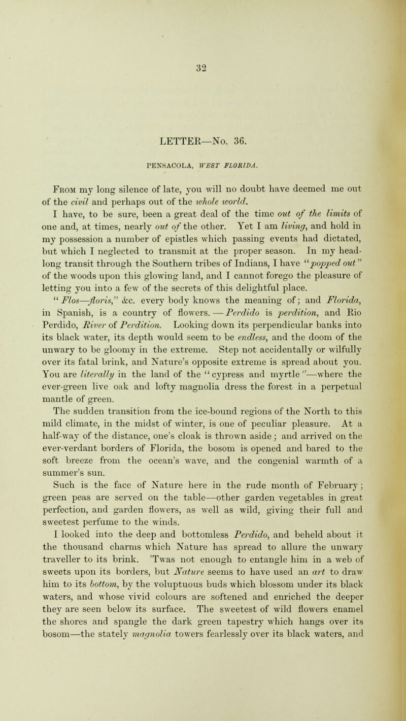 LETTER—No. 36. PENSACOLA, U'£ST FLORIDA. From my long silence of late, you will no doubt have deemed me out of the civil and perhaps out of the whole u'orld. I have, to be sure, been a great deal of the time out of the limits of one and, at times, nearly out of the other. Yet I am living, and hold in my possession a number of epistles which passing events had dictated, but which I neglected to transmit at the proper season. In my head- long transit through the Southern tribes of Indians, I have popped out of the woods upon this glowing land, and I cannot forego the pleasure of letting you into a few of the secrets of this delightful place. Flos—floris, &c. every body knows the meaning of; and Florida, in Spanish, is a country of flowers. — Perdido is perdition, and Rio Perdido, River of Perdition. Looking down its perpendicular banks into its black water, its depth would seem to be endless, and the doom of the unwary to be gloomy in the extreme. Step not accidentally or wilfully over its fatal brink, and Nature's opposite extreme is spread about you. You are literally in the land of the cypress and myrtle—where the ever-green live oak and lofty magnolia dress the forest in a perpetual mantle of green. The sudden transition from the ice-bound regions of the North to this mild climate, in the midst of winter, is one of peculiar pleasure. At a half-way of the distance, one's cloak is thrown aside ; and arrived on the ever-verdant borders of Florida, the bosom is opened and bared to the soft breeze from the ocean's wave, and the congenial warmth of a summer's sun. Such is the face of Nature here in the rude month of February ; green peas are served on the table—other garden vegetables in great perfection, and garden flowers, as well as wild, giving their full and sweetest perfume to the winds. I looked into the deep and bottomless Perdido, and beheld about it the thousand charms which Nature has spread to allure the unwary traveller to its brink. 'Twas not enough to entangle him in a web of sweets upon its borders, but Nature seems to have used an art to draw him to its bottom, by the voluptuous buds which blossom under its black waters, and whose vivid colours are softened and enriched the deeper they are seen below its surface. The sweetest of wild flowers enamel the shores and spangle the dark green tapestry which hangs over its bosom—the stately magnolia towers fearlessly over its black waters, and