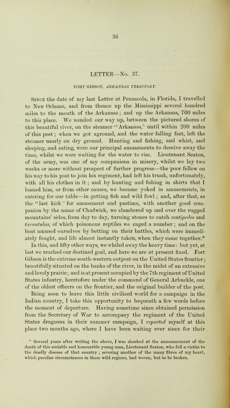 LETTER—No. 37. FORT GIBSON, ARKANSAS TERRITORY. Since the date of my last Letter at Pensacola, in Florida, I travelled to New Orleans, and from thence up the Mississippi several hundred miles to the mouth of the Arkansas; and up the Arkansas, 700 miles to this place. We wended our way up, between the pictured shores of this beautiful river, on the steamer Arkansas,'' until within 200 miles of this post; when we got aground, and the water falling fast, left the steamer nearly on dry ground. Hunting and fishing, and whist, and sleeping, and eating, were our principal amusements to deoeive away the time, whilst we were waiting for the water to rise. Lieutenant Seaton, of the army, was one of my companions in misery, whilst we lay two weeks or more without prospect of further progress—the poor fellow on his way to his post to join his regiment, had left his trunk, unfortunately, with all his clothes in it ; and by hunting and fishing in shirts that I loaned him, or from other causes, we became yoked in amusements, in catering for our table—in getting fish and wild fowl; and, after that, as the last kick for amusement and pastime, with another good com- panion by the name of Chadwick, we clambered up and over the rugged mountains' sides, from day to day, turning stones to catch centipedes and tarantulas, of which poisonous reptiles we caged a number; and on the boat amused ourselves by betting on their battles, which were immedi- ately fought, and life almost instantly taken, when they came together.* In this, and fifty other ways, we whiled away the heavy time: but yet, at last we reached our destined goal, and here we are at present fixed. Fort (iibson is the extreme south-western outpost on the United States frontier; beautifully situated on the banks of the river, in the midst of an extensive and lovely prairie; and is at present occupied by the 7th regiment of United States infantry, heretofore under the command of General Arbuckle, one of the oldest officers on the frontier, and the original builder of the post. Being soon to leave this little civilized world for a campaign in the Indian country, I take this opportunity to bequeath a few words before the moment of departure. Having sometime since obtained permission from the Secretary of War to accompany the regiment of the United States dragoons in their summer campaign, I reported myself at this place two months ago, where I have been waiting ever since for their * Several years after writing the above, I was shocked at the announcement of the death of this amiable and honourable young man, Lieutenant Seaton, who fell a victim to the deadly disease of that country ; severing another of the many fibres of my heart, which peculiar circumstances in these wild regions, had woven, but to be broken.
