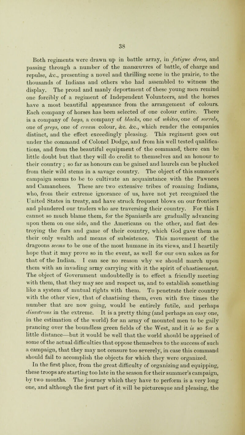 Both regiments were drawn up in battle array, in fatigue dress, and passing through a number of the manoeuvres of battle, of charge and repulse, &c, presenting a novel and thrilling scene in the prairie, to the thousands of Indians and others who had assembled to witness the display. The proud and manly deportment of these young men remind one forcibly of a regiment of Independent Volunteers, and the horses have a most beautiful appearance from the arrangement of colours. Each company of horses has been selected of one colour entire. There is a company of bays, a company of blacks, one of whites, one of sorrels, oue of greys, one of cream colour, &c. &c, which render the companies distinct, and the effect exceedingly pleasing. This regiment goes out under the command of Colonel Dodge, and from his well tested qualifica- tions, and from the beautiful equipment of the command, there can be little doubt but that they will do credit to themselves and an honour to their country ; so far as honours can be gained and laurels can be plucked from their wild stems in a savage country. The object of this summer's campaign seems to be to cultivate an acquaintance with the Pawnees and Camanchees. These are two extensive tribes of roaming Indians, who, from their extreme ignorance of us, have not yet recognized the United States in treaty, and have struck frequent blows on our frontiers and plundered our traders who are traversing their country. For this I cannot so much blame them, for the Spaniards are gradually advancing upon them on one side, and the Americans on the other, and fast des- troying the furs and game of their country, which God gave them as their only wealth and means of subsistence. This movement of the dragoons seems to be one of the most humane in its views, and I heartily hope that it may prove so in the event, as well for our own sakes as for that of the Indian. I can see no reason why we should march upon them with an invading army carrying with it the spirit of chastisement. The object of Government undoubtedly is to effect a friendly meeting with them, that they may see and respect us, and to establish something like a system of mutual rights with them. To penetrate their country with the other view, that of chastising them, even with five times the number that are now going, would be entirely futile, and perhaps disastrous in the extreme. It is a pretty thing (and perhaps an easy one, in the estimation of the world) for an army of mounted men to be gaily prancing over the boundless green fields of the West, and it is so for a little distance—but it would be well that the world should be apprised of some of the actual difficulties that oppose themselves to the success of such a campaign, that they may not censure too severely, in case this command should fail to accomplish the objects for which they were organized. In the first place, from the great difficulty of organizing and equipping, these troops are starting too late in the season for their summer's campaign, by two months. The journey which they have to perform is a very long- one, and although the first part of it will be picturesque and pleasing, the