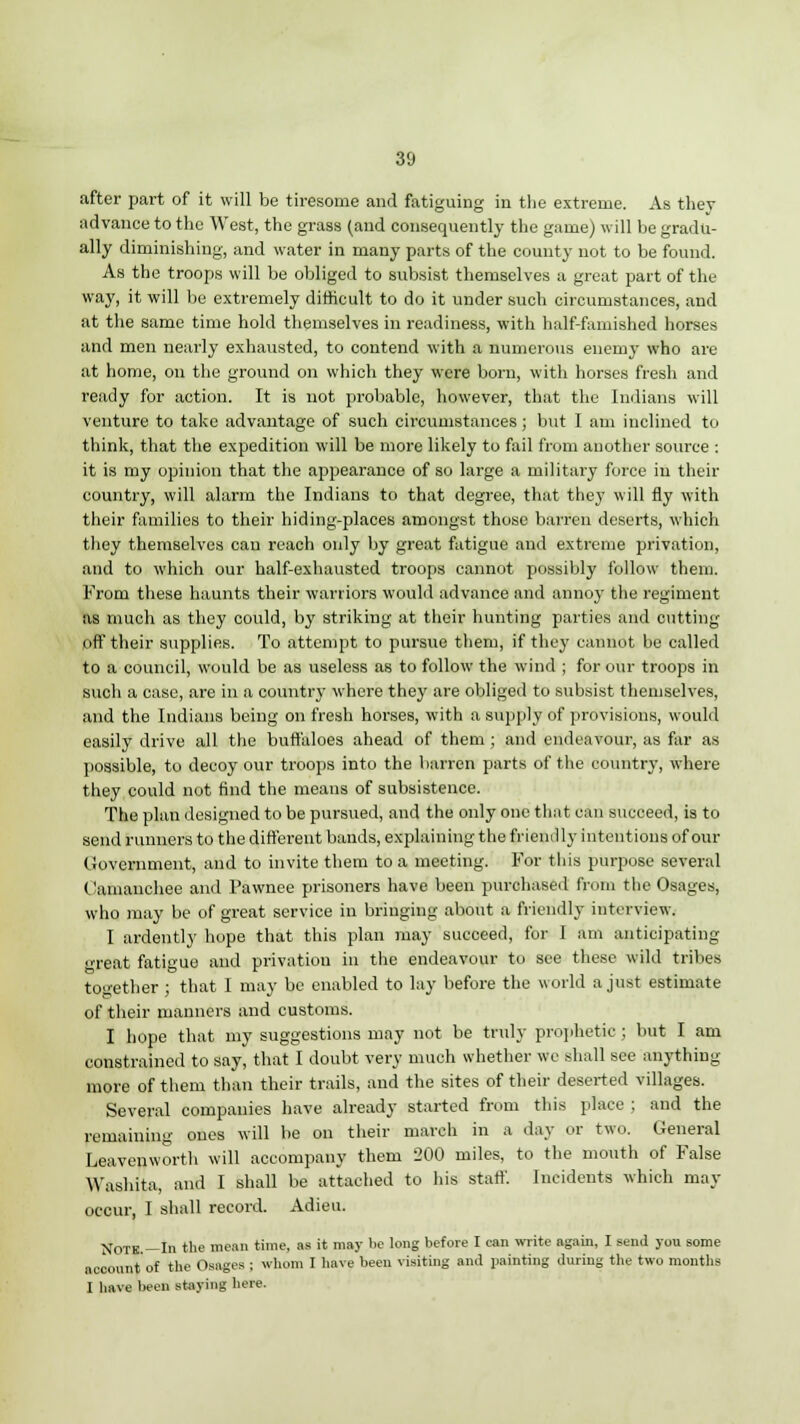after part of it will be tiresome and fatiguing in the extreme. As they advance to the West, the grass (and consequently the game) will be gradu- ally diminishing, and water in many parts of the county not to be found. As the troops will be obliged to subsist themselves a great part of the way, it will be extremely difficult to do it under such circumstances, and at the same time hold themselves in readiness, with half-famished horses and men nearly exhausted, to contend with a numerous enemy who are at home, on the ground on which they were born, with horses fresh and ready for action. It is not probable, however, that the Indians will venture to take advantage of such circumstances; but I am inclined to think, that the expedition will be more likely to fail from another source ; it is my opinion that the appearance of so large a military force in their country, will alarm the Indians to that degree, that they will fly with their families to their hiding-places amongst those barren deserts, which they themselves can reach only by great fatigue and extreme privation, and to which our half-exhausted troops cannot possibly follow them. From these haunts their warriors would advance and annoy the regiment as much as they could, by striking at their hunting parties and cutting off their supplies. To attempt to pursue them, if they cannot be called to a council, would be as useless as to follow the wind ; for our troops in such a case, are in a country where they are obliged to subsist themselves, and the Indians being on fresh horses, with a supply of provisions, would easily drive all the buffaloes ahead of them ; and endeavour, as far as possible, to decoy our troops into the barren parts of the country, where they could not find the means of subsistence. The plan designed to be pursued, and the only one that can succeed, is to send runners to the different bands, explaining the frienilly intentions of our Government, and to invite them to a meeting. For this purpose several C'amanchee and Pawnee prisoners have been purchased from the Osages, who may be of great service in bringing about a friendly interview. I ardently hope that this plan may succeed, for I am anticipating great fatigue and privation in the endeavour to see these wild tribes together ; that I may be enabled to lay before the world a just estimate of their manners and customs. I hope that my suggestions may not be truly prophetic; but I am constrained to say, that I doubt very much whether we shall see anything more of them than their trails, and the sites of their deserted villages. Several companies have already started from this place ; and the remaining ones will be on their march in a day or two. General Leavenworth will accompany them 200 miles, to the mouth of False Washita, and I shall be attached to his staff. Incidents which may occur, I shall record. Adieu. Note.—In the mean time, as it may be long before I can write again, I send you some account of the Osages ; whom I have been visiting and painting during the two months I have been staying here.
