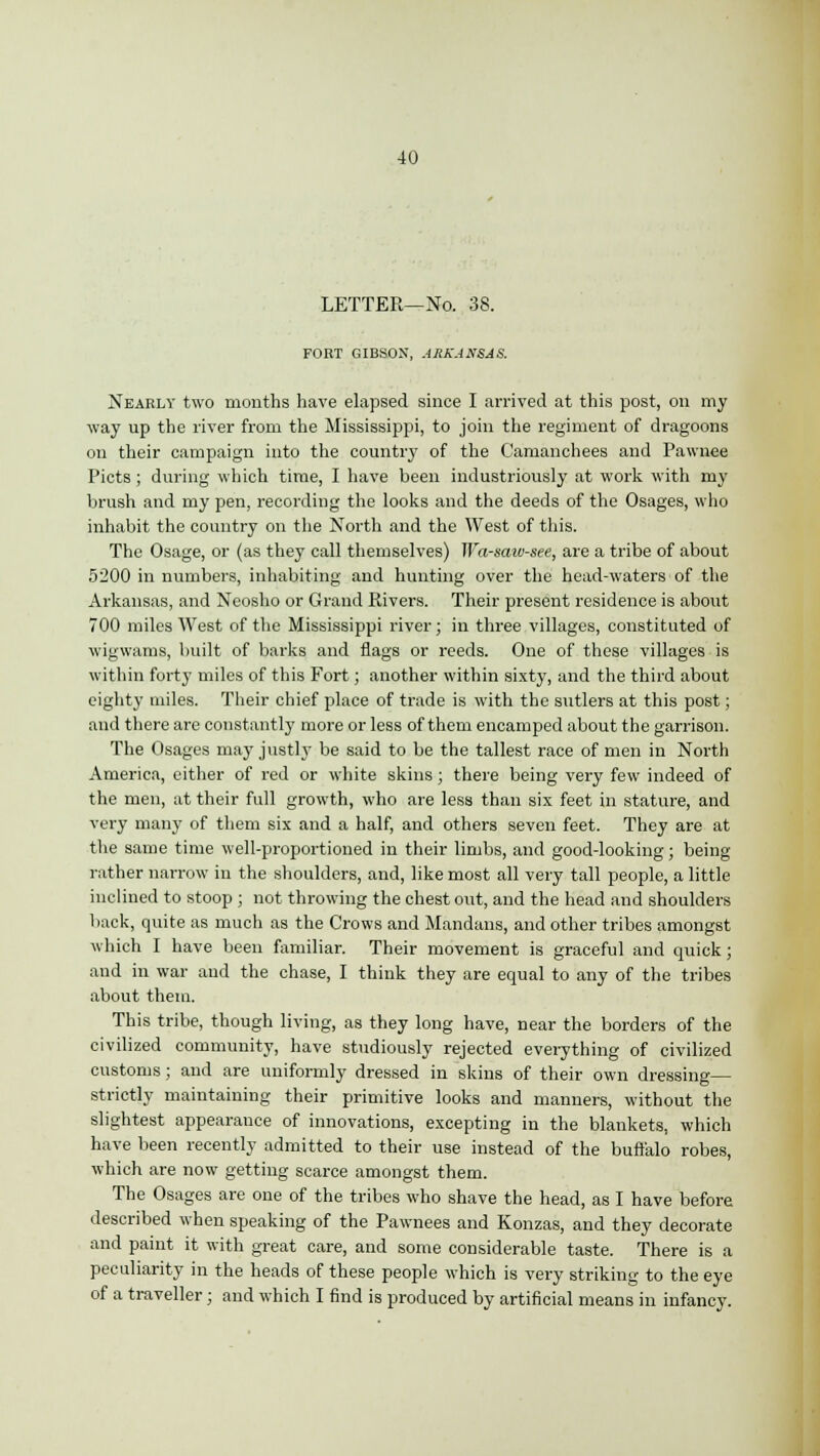 LETTER—No. 38. FORT GIBSON, ARKANSAS. Nearly two months have elapsed since I arrived at this post, on my way up the river from the Mississippi, to join the regiment of dragoons on their campaign into the country of the Camanchees and Pawnee Picts ; during which time, I have been industriously at work with my brush and my pen, recording the looks and the deeds of the Osages, who inhabit the country on the North and the West of this. The Osage, or (as they call themselves) Wa-saiv-see, are a tribe of about 5200 in numbers, inhabiting and hunting over the head-waters of the Arkansas, and Neosho or Grand Rivers. Their present residence is about 700 miles West of the Mississippi river; in three villages, constituted of wigwams, built of barks and flags or reeds. One of these villages is within forty miles of this Fort; another within sixty, and the third about eighty miles. Their chief place of trade is with the sutlers at this post; and there are constantly more or less of them encamped about the garrison. The Osages may justly be said to be the tallest race of men in North America, either of red or white skins; there being very few indeed of the men, at their full growth, who are less than six feet in stature, and very many of them six and a half, and others seven feet. They are at the same time well-proportioned in their limbs, and good-looking; being rather narrow in the shoulders, and, like most all very tall people, a little inclined to stoop ; not throwing the chest out, and the head and shoulders back, quite as much as the Crows and Mandans, and other tribes amongst which I have been familiar. Their movement is graceful and quick; and in war and the chase, I think they are equal to any of the tribes about them. This tribe, though living, as they long have, near the borders of the civilized community, have studiously rejected everything of civilized customs; and are uniformly dressed in skins of their own dressing— strictly maintaining their primitive looks and manners, without the slightest appearance of innovations, excepting in the blankets, which have been recently admitted to their use instead of the buffalo robes, which are now getting scarce amongst them. The Osages are one of the tribes who shave the head, as I have before described when speaking of the Pawnees and Konzas, and they decorate and paint it with great care, and some considerable taste. There is a peculiarity in the heads of these people which is very striking to the eye of a traveller; and which I find is produced by artificial means in infancy.
