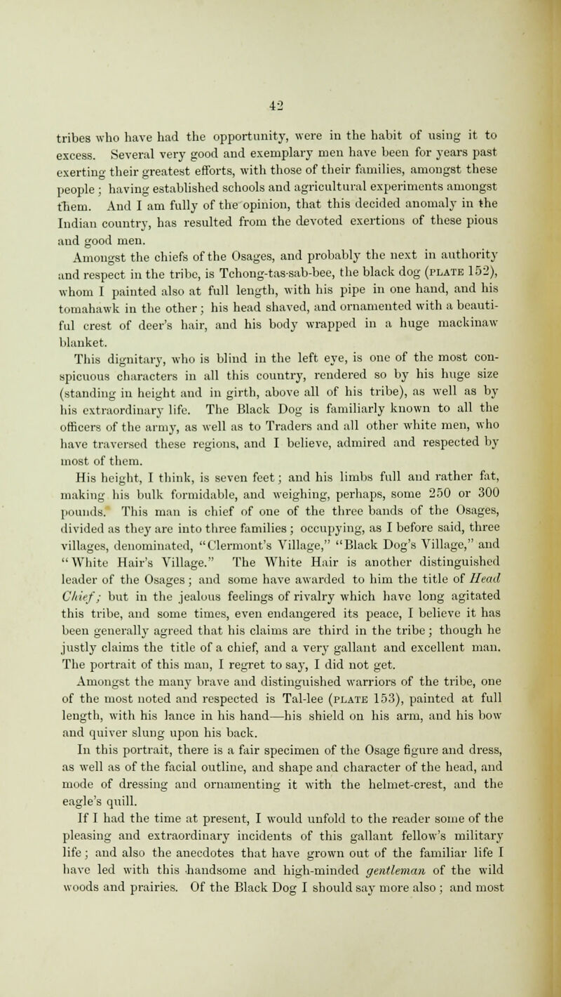 tribes who have had the opportunity, were in the habit of using it to excess. Several very good and exemplary men have been for years past exerting their greatest efforts, with those of their families, amongst these people ; having established schools and agricultural experiments amongst them. And I am fully of the opinion, that this decided anomaly in the Indian country, has resulted from the devoted exertions of these pious and good men. Amongst the chiefs of the Osages, and probably the next in authority and respect in the tribe, is Tchong-tas-sab-bee, the black dog (plate 152), whom I painted also at full length, with his pipe in one hand, and his tomahawk in the other; his head shaved, and ornamented with a beauti- ful crest of deer's hair, and his body wrapped in a huge mackinaw blanket. This dignitary, who is blind in the left eye, is one of the most con- spicuous characters in all this country, rendered so by his huge size (standing in height and in girth, above all of his tribe), as well as by his extraordinary life. The Black Dog is familiarly known to all the officers of the army, as well as to Traders and all other white men, who have traversed these regions, and I believe, admired and respected by most of them. His height, I think, is seven feet; and his limbs full and rather fat, making his bulk formidable, and weighing, perhaps, some 250 or 300 pounds. This man is chief of one of the three bands of the Osages, divided as they are into three families ; occupying, as I before said, three villages, denominated, Clermont's Village, Black Dog's Village, and White Hair's Village. The White Hair is another distinguished leader of the Osages ; and some have awarded to him the title of Head Chief; but in the jealous feelings of rivalry which have long agitated this tribe, and some times, even endangered its peace, I believe it has been generally agreed that his claims are third in the tribe; though he justly claims the title of a chief, and a very gallant and excellent man. The portrait of this man, I regret to say, I did not get. Amongst the many brave and distinguished warriors of the tribe, one of the most noted and respected is Tal-lee (plate 153), painted at full length, with his lance in his hand—his shield on his arm, and his bow and quiver slung upon his back. In this portrait, there is a fair specimen of the Osage figure and dress, as well as of the facial outline, and shape and character of the head, and mode of dressing and ornamenting it with the helmet-crest, and the eagle's quill. If I had the time at present, I would unfold to the reader some of the pleasing and extraordinary incidents of this gallant fellow's military life; and also the anecdotes that have grown out of the familiar life I have led with this -handsome and high-minded gentleman of the wild woods and prairies. Of the Black Dog I should say more also ; and most