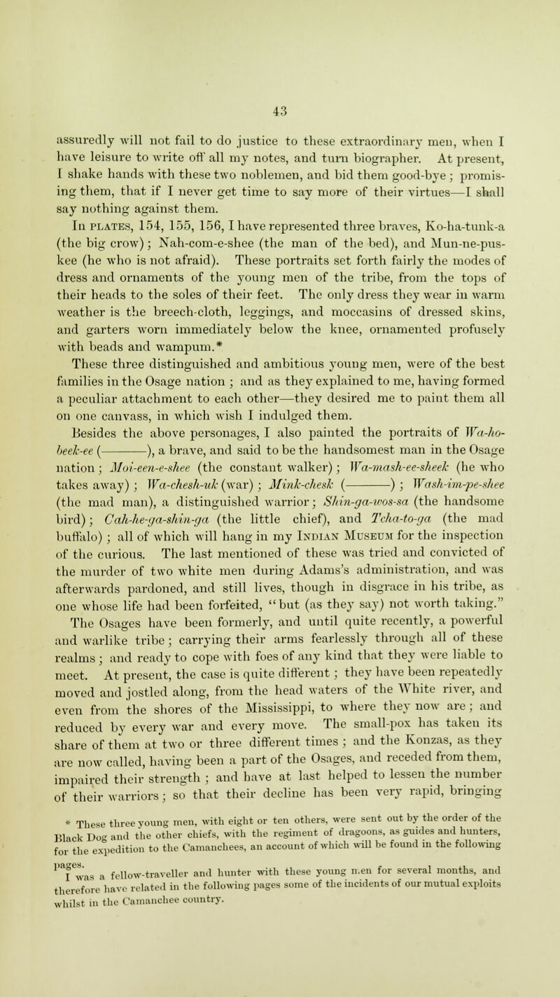 assuredly will not fail to do justice to these extraordinary men, when I have leisure to write oft' all my notes, and turn biographer. At present, I shake hands with these two noblemen, and bid them good-bye ; promis- ing them, that if I never get time to say more of their virtues—I shall say nothing against them. In plates, 154, 155, 156,1 have represented three braves, Ko-ha-tunk-a (the big crow); Nah-com-e-shee (the man of the bed), and Mun-ne-pus- kee (he who is not afraid). These portraits set forth fairly the modes of dress and ornaments of the young men of the tribe, from the tops of their heads to the soles of their feet. The only dress they wear in warm weather is the breech-cloth, leggings, and moccasins of dressed skins, and garters worn immediately below the knee, ornamented profusely with beads and wampum.* These three distinguished and ambitious young men, were of the best families in the Osage nation ; and as they explained to me, having formed a peculiar attachment to each other—they desired me to paint them all on one canvass, in which wish I indulged them. Hesides the above personages, I also painted the portraits of Wa-ho- heek-ee ( ), a brave, and said to be the handsomest man in the Osage nation; Moi-een-e-shee (the constant walker); Wa-mash-ee-sheek (he who takes away) ; Wa-chesh-v7i (war) ; Minh-chesh ( ) ; Wash-im-pe-shee (the mad man), a distinguished warrior; S/iin-ga-icos-sa (the handsome bird); Gah-he-ga-shin-ga (the little chief), and Tcha-to-ga (the mad buffalo) ; all of which will hang in my Indian Museum for the inspection of the curious. The last mentioned of these was tried and convicted of the murder of two white men during Adams's administration, and was afterwards pardoned, and still lives, though in disgrace in his tribe, as one whose life had been forfeited,  but (as they say) not worth taking. The Osages have been formerly, and until quite recently, a powerful and warlike tribe ; carrying their arms fearlessly through all of these realms ; and ready to cope with foes of any kind that they were liable to meet. At present, the case is quite different; they have been repeatedly moved and jostled along, from the head waters of the White river, and even from the shores of the Mississippi, to where they now are ; and reduced by every war and every move. The small-pox has taken its share of them at two or three different times ; and the Konzas, as they are now called, having been a part of the Osages, and receded from them, impaired their strength ; and have at last helped to lessen the number of their warriors; so that their decline has been very rapid, bringing * These three young men, with eight or ten others, were sent out by the order of the Black Do- and the other chiefs, with the regiment of dragoons, as guides and hunters, for the expedition to the Camanchees, an account of which will be found in the following P8fewas a fellow-traveller and hunter with these young men for several months, and therefore have related in the following pages some of the incidents of our mutual exploits whilst in the Camanchee country.