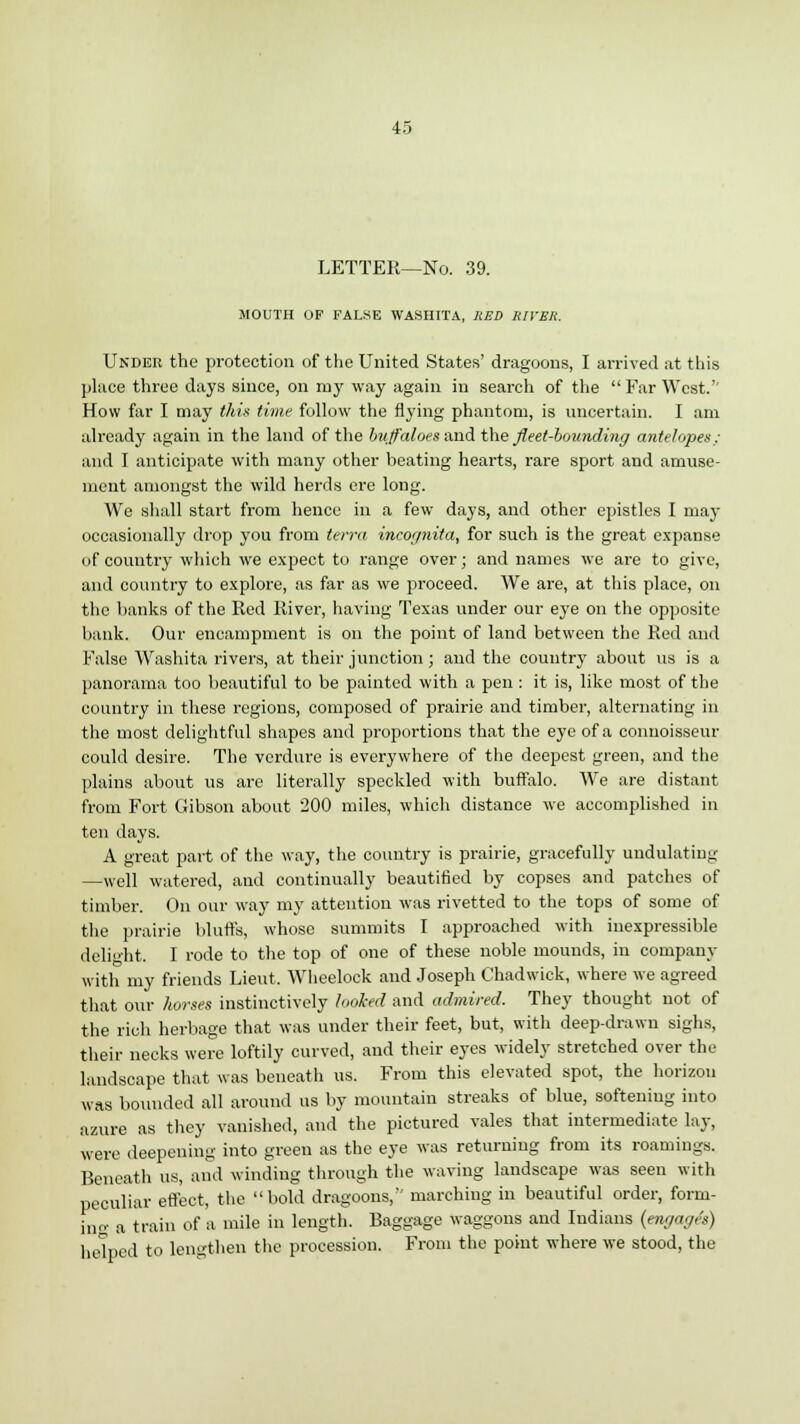LETTER—No. 39. MOUTH OF FALSE WASHITA, RED RIVER. Under the protection of the United States' dragoons, I arrived at this place three days since, on my way again in search of the Far West.'' How far I may this time follow the flying phantom, is uncertain. I am already again in the land of the buffaloes and the fleet-bounding antelopes: and I anticipate with many other beating hearts, rare sport and amuse- ment amongst the wild herds ere long. We shall start from hence in a few days, and other epistles I may occasionally drop you from terra incognita, for such is the great expanse of country which we expect to range over; and names we are to give, and country to explore, as far as we proceed. We are, at this place, on the banks of the Red River, having Texas under our eye on the opposite bank. Our encampment is on the point of land between the Red and False Washita rivers, at their junction ; and the country about us is a panorama too beautiful to be painted with a pen : it is, like most of the country in these regions, composed of prairie and timber, alternating in the most delightful shapes and proportions that the eye of a connoisseur could desire. The verdure is everywhere of the deepest green, and the plains about us are literally speckled with buffalo. We are distant from Fort Gibson about 200 miles, which distance we accomplished in ten days. A great part of the way, the country is prairie, gracefully undulating —well watered, and continually beautified by copses and patches of timber. On our way my attention was rivetted to the tops of some of the prairie bluffs, whose summits I approached with inexpressible delight. I rode to the top of one of these noble mounds, in company with my friends Lieut. Wheelock and Joseph Chadwick, where we agreed that our horses instinctively looked and admired. They thought not of the rich herbage that was under their feet, but, with deep-drawn sighs, their necks were loftily curved, and their eyes widely stretched over the landscape that was beneath us. From this elevated spot, the horizon was bounded all around us by mountain streaks of blue, softening into azure as they vanished, and the pictured vales that intermediate lay, were deepening into green as the eye was returning from its roamings. Beneath us, and winding through the waving landscape was seen with peculiar effect, the bold dragoons, marching in beautiful order, form- ing a train of a mile in length. Baggage waggons and Indians {engages) helped to lengthen the procession. From the point where we stood, the