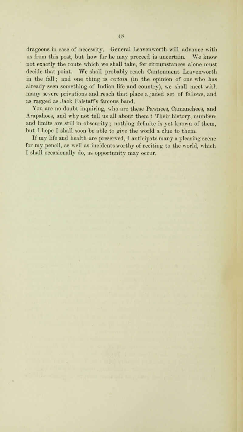 dragoons in case of necessity. General Leavenworth will advance with us from this post, but how far he may proceed is uncertain. We know not exactly the route which we shall take, for circumstances alone must decide that point. We shall probably reach Cantonment Leavenworth in the fall; and one thing is certain (in the opinion of one who has already seen something of Indian life and country), we shall meet with many severe privations and reach that place a jaded set of fellows, and as ragged as Jack Falstaff s famous band. You are no doubt inquiring, who arc these Pawnees, Camanchees, and Arapahoes, and why not tell us all about them 1 Their history, numbers and limits are still in obscurity ; nothing definite is yet known of them, but I hope I shall soon be able to give the world a clue to them. If my life and health are preserved, I anticipate many a pleasing scene for my pencil, as well as incidents worthy of reciting to the world, which I shall occasionally do, as opportunity may occur.