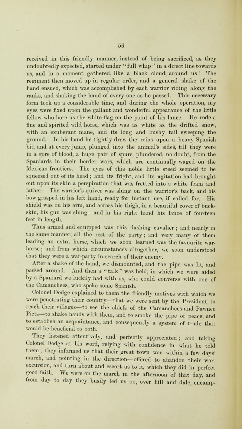 received in this friendly manner, instead of being sacrificed, as they undoubtedly expected, started under  full whip  in a direct line towards us, and in a moment gathered, like a black cloud, around us ! The regiment then moved up in regular order, and a general shake of the hand ensued, which was accomplished by each warrior riding along the ranks, and shaking the hand of every one as he passed. This necessary form took up a considerable time, and duriug the whole operation, my eyes were fixed upon the gallant and wonderful appearance of the little fellow who bore us the white flag on the point of his lance. He rode a fine and spirited wild horse, which was as white as the drifted snow, with an exuberant mane, and its long and bushy tail sweeping the ground. In his hand he tightly drew the reins upon a heavy Spanish bit, and at every jump, plunged into the animal's sides, till they were in a gore of blood, a huge pair of spurs, plundered, no doubt, from the Spaniards in their border wars, which are continually waged on the Mexican frontiers. The eyes of this noble little steed seemed to be squeezed out of its head; and its fright, and its agitation had brought out upon its skin a perspiration that was fretted into a white foam and lather. The warrior's quiver was slung on the warrior's back, and his bow grasped in his left hand, ready for instant use, if called for. His shield was on his arm, and across his thigh, in a beautiful cover of buck- skin, his gun was slung—and in his right hand his lance of fourteen feet in length. Thus armed and equipped was this dashing cavalier; and nearly in the same manner, all the rest of the party; and very many of them leading an extra horse, which we soon learned was the favourite war- horse; and from which circumstances altogether, we soon understood that they were a war-party in search of their enemy. After a shake of the hand, we dismounted, and the pipe was lit, and passed around. And then a talk was held, in which we were aided by a Spaniard we luckily had with us, who could converse with one of the Camanchees, who spoke some Spanish. Colonel Dodge explained to them the friendly motives with which we were penetrating their country—that we were sent by the President to reach their villages—to see the chiefs of the Camanchees and Pawnee Picts—to shake hands with them, and to smoke the pipe of peace, and to establish an acquaintance, and consequently a system of trade'that would be beneficial to both. They listened attentively, and perfectly appreciated; and taking- Colonel Dodge at his word, relying with confidence in what he told them; they informed us that their great town was within a few days' march, and pointing in the direction—offered to abandon their war- excursion, and turn about and escort us to it, which they did in perfect good faith. We were on the march in the afternoon of that day, and from day to day they busily led us on, over hill and dale, encamp-