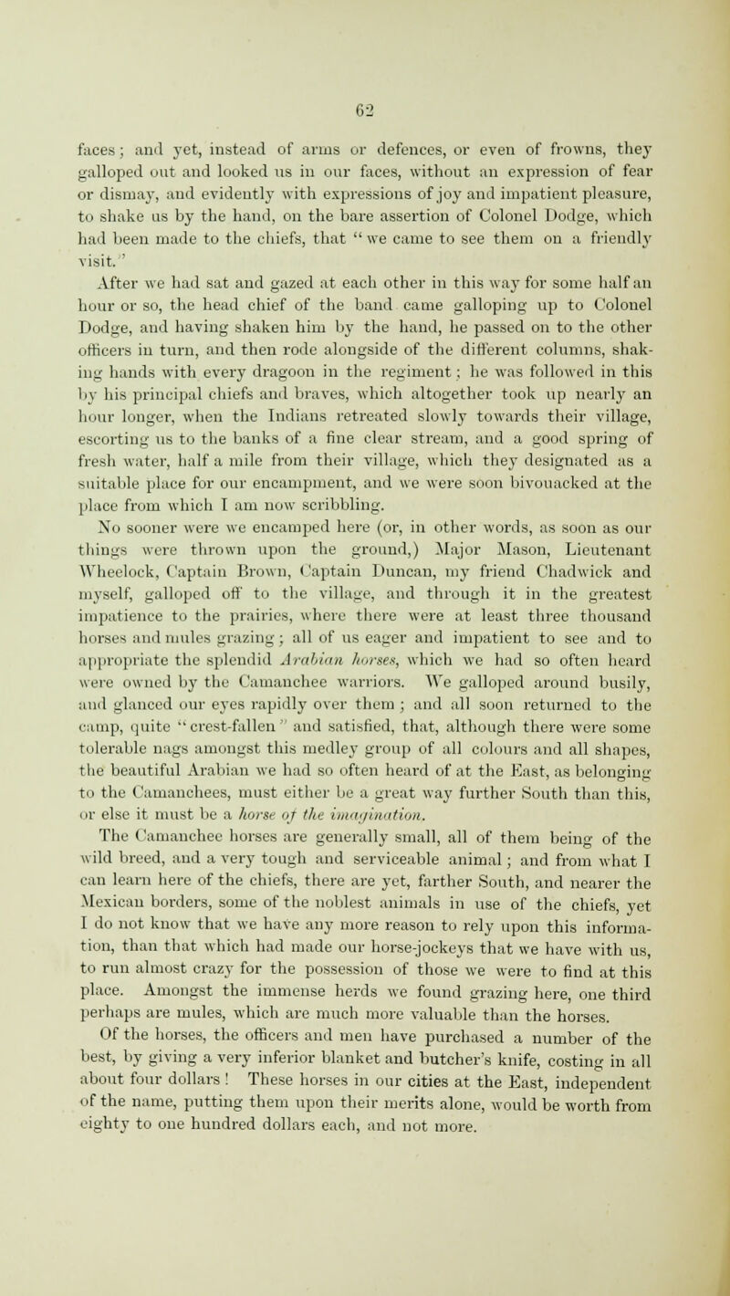 faces; and yet, instead of arms or defences, or even of frowns, they galloped out and looked ns in our faces, without an expression of fear or dismay, and evidently with expressions of joy and impatient pleasure, to shake us by the hand, on the bare assertion of Colonel Dodge, which had been made to the chiefs, that  we came to see them on a friendly visit. After we had sat and gazed at each other in this way for some half an hour or so, the head chief of the band came galloping up to Colonel Dodge, and having shaken him by the hand, he passed on to the other officers in turn, and then rode alongside of the different columns, shak- ing hands with every dragoon in the regiment; he was followed in this by his principal chiefs and braves, which altogether took up nearly an hour longer, when the Indians retreated slowly towards their village, escorting us to the banks of a fine clear stream, and a good spring of fresh water, half a mile from their village, which they designated as a suitable place for our encampment, and we were soon bivouacked at the place from which I am now scribbling. No sooner were we encamped here (or, in other words, as soon as our things were thrown upon the ground,) Major Mason, Lieutenant Wheelock, Captain Brown, Captain Duncan, my friend Chadwick and myself, galloped off to the village, and through it in the greatest impatience to the prairies, where there were at least three thousand horses and mules grazing; all of us eager and impatient to see and to appropriate the splendid Arabian horses, which we had so often heard were owned by the Camauchee warriors. We galloped around busily, and glanced our eyes rapidly over them ; and all soon returned to the camp, quite crest-fallen and satisfied, that, although there were some tolerable nags amongst this medley group of all colours and all shapes, the beautiful Arabian we had so often heard of at the East, as belonging to the Camanchees, must either be a great way further South than this, or else it must be a horse <ij the imagination, The Camauchee horses are generally small, all of them being of the wild breed, and a very tough and serviceable animal; and from what I can learn here of the chiefs, there are yet, farther South, and nearer the Mexican borders, some of the noblest animals in use of the chiefs, yet I do not know that we have any more reason to rely upon this informa- tion, than that which had made our horse-jockeys that we have with us, to run almost crazy for the possession of those we were to find at this place. Amongst the immense herds we found grazing here, one third perhaps are mules, which are much more valuable than the horses. Of the horses, the officers and men have purchased a number of the best, by giving a very inferior blanket and butcher's knife, costing in all about four dollars ! These horses in our cities at the East, independent of the name, putting them upon their merits alone, would be worth from eighty to one hundred dollars each, and not more.