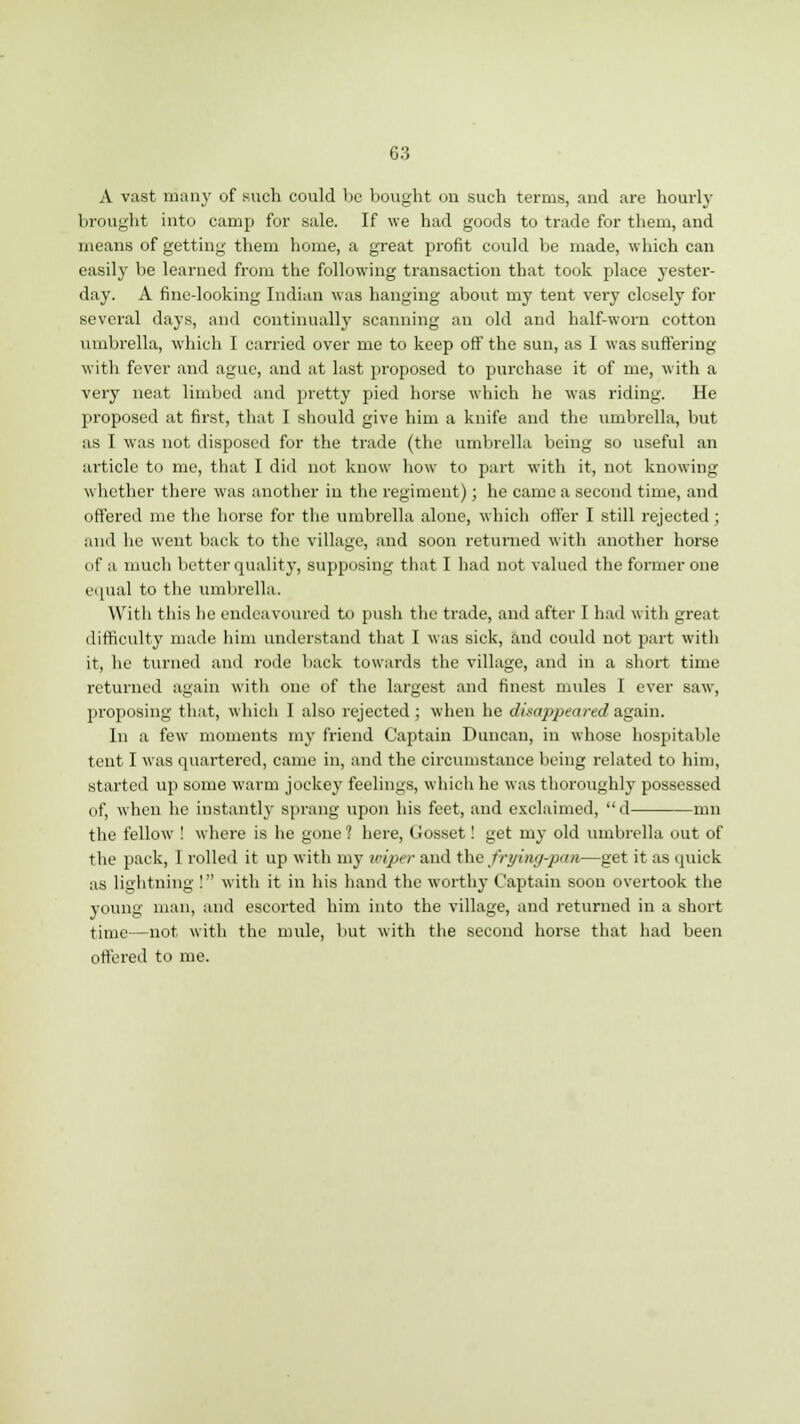 A vast many of such could be bought on such terms, and are hourly brought into camp for sale. If we had goods to trade for them, and means of getting them home, a great profit could be made, which can easily be learned from the following transaction that took place yester- day. A fine-looking Indian was hanging about my tent very closely for several days, and continually scanning an old and half-worn cotton umbrella, which I carried over me to keep off the sun, as I was suffering with fever and ague, and at last proposed to purchase it of me, with a very neat limbed and pretty pied horse which he was riding. He proposed at first, that I should give him a knife and the umbrella, but as I was not disposed for the trade (the umbrella being so useful an article to me, that I did not know how to part with it, not knowing whether there was another in the regiment); he came a second time, and offered me the horse for the umbrella alone, which offer I still rejected ; and he went back to the village, and soon returned with another horse of a much better quality, supposing that I had not valued the former one equal to the umbrella. With this he endeavoured to push the trade, and after I had with great difficulty made him understand that I was sick, and could not part with it, he turned and rode back towards the village, and in a short time returned again with one of the largest and finest mules I ever saw, proposing that, which I also rejected ; when he disajjpeared again. In a few moments my friend Captain Duncan, in whose hospitable tent I was quartered, came in, and the circumstance being related to him, started up some warm jockey feelings, which he was thoroughly possessed of, when he instantly sprang upon his feet, and exclaimed, d nm the fellow ! where is he gone ? here, Cosset! get my old umbrella out of the pack, I rolled it up with my wiper and the frying-pan—get it as quick as lightning ! with it in his hand the worthy Captain soon overtook the young man, and escorted him into the village, and returned in a short time—not with the mule, but with the second horse that had been ottered to me.