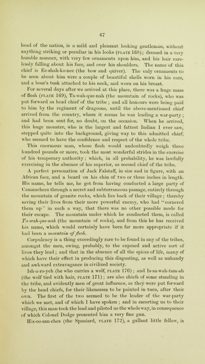 head of the nation, is a mild and pleasant looking gentleman, without anything striking or peculiar in his looks (plate 168); dressed in a very humble manner, with very few ornaments upon him, and his hair care- lessly falling about his face, and over his shoulders. The name of this chief is Ee-shah-ko-nee (the bow and quiver). The only ornaments to be seen about him were a couple of beautiful shells worn in his ears, and a boar's tusk attached to his neck, and worn on his breast. For several days after we arrived at this place, there was a huge mass of flesh (['late 169), Ta-wah-que-nah (the mountain of rocks), who was put forward as head chief of the tribe ; and all honours were being paid to him by the regiment of dragoons, until the above-mentioned chief arrived from the country, where it seems he was leading a war-party ; and had been sent for, no doubt, on the occasion. When he arrived, this huge monster, who is the largest and fattest Indian I ever saw, stepped quite into the background, giving way to this admitted chief, who seemed to have the confidence and respect of the whole tribe. This enormous man, whose flesh would undoubtedly weigh three hundred pounds or more, took the most wonderful strides in the exercise <>!' his temporary authority ; which, in all probability, he was lawfully exercising in the absence of his superior, as second chief of the tribe. A perfeot personation of Jack Falstatf, in size and in figure, with an African face, and a beard on his chin of two or three inches in length. His name, he tells me, he got from having conducted a large party of < !amanoheeS through a secret and subterraneous passage, entirely through the mountain of granite rocks, which lies back of their village ; thereby saving their lives from their more powerful enemy, who had cornered them up  in such a way, that there was no other possible mode for their escape. The mountain under which he conducted them, is called Ta-wa/irque-nah (the mountain of rocks), and from this he has received his name, which would certainly have been far more appropriate if it had been a mountain of flesh. Corpulency is a thing exceedingly rare to be found in any of the tribes, amongst the men, owing, probably, to the exposed and active sort of lives they lead ; and that in the absence of all the spices of life, many of which have their effect in producing this disgusting, as well as unhandy and awkward extravagance in civilized society. Ish-a-ro-yeh (he who carries a wolf, plate 170) ; and Is-sa-wah-tam-ah (the wolf tied with hair, plate 171); are also chiefs of some standing in the tribe, and evidently men of great influence, as they were put forward by the head chiefs, for their likenesses to be painted in turn, after their own. The first of the two seemed to be the leader of the war-party which we met, and of which I have spoken ; and in escorting us to their village, this man took the lead and piloted us the whole way, in consequence of which Colonel Dodge presented him a very fine gun. His-oo-san-ches (the .Spaniard, plate 172), a gallant little fellow, is