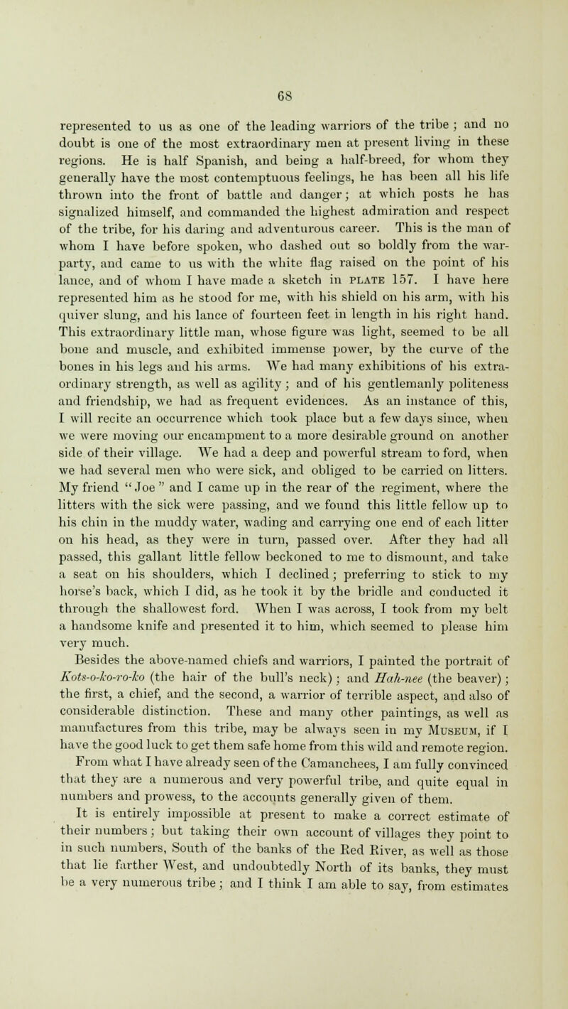 represented to us as one of the leading warriors of the tribe ; and no doubt is one of the most extraordinary men at present living in these regions. He is half Spanish, and being a half-breed, for whom they generally have the most contemptuous feelings, he has been all his life thrown into the front of battle and danger; at which posts he has signalized himself, and commanded the highest admiration and respect of the tribe, for his daring and adventurous career. This is the man of whom I have before spoken, who dashed out so boldly from the war- party, and came to us with the white flag raised on the point of his lance, and of whom I have made a sketch in plate 157. I have here represented him as he stood for me, with his shield on his arm, with his quiver slung, and his lance of fourteen feet in length in his right hand. This extraordinary little man, whose figure was light, seemed to be all bone and muscle, and exhibited immense power, by the curve of the bones in his legs and his arms. We had many exhibitions of his extra- ordinary strength, as well as agility ; and of his gentlemanly politeness and friendship, we had as frequent evidences. As an instance of this, I will recite an occurrence which took place but a few days since, when we were moving our encampment to a more desirable ground on another side of their village. We had a deep and powerful stream to ford, when we had several men who were sick, and obliged to be carried on litters. My friend Joe  and I came up in the rear of the regiment, where the litters with the sick were passing, and we found this little fellow up to his chin in the muddy water, wading and carrying one end of each litter on his head, as they were in turn, passed over. After they had all passed, this gallant little fellow beckoned to me to dismount, and take a seat on his shoulders, which I declined; preferring to stick to my horse's back, which I did, as he took it by the bridle and conducted it through the shallowest ford. When I was across, I took from my belt a handsome knife and presented it to him, which seemed to please him very much. Besides the above-named chiefs and warriors, I painted the portrait of Kots-o-ho-ro-ko (the hair of the bull's neck); and Hah-nee (the beaver); the first, a chief, and the second, a warrior of terrible aspect, and also of considerable distinction. These and many other paintings, as well as manufactures from this tribe, may be always seen in mv Museum, if I have the good luck to get them safe home from this wild and remote region. From what I have already seen of the Camanchees, I am fully convinced that they are a numerous and very powerful tribe, and quite equal in numbers and prowess, to the accounts generally given of them. It is entirely impossible at present to make a correct estimate of their numbers; but taking their own account of villages they point to in such numbers, South of the banks of the Red River, as well as those that lie farther West, and undoubtedly North of its banks, they must be a very numerous tribe; and I think I am able to say, from estimates
