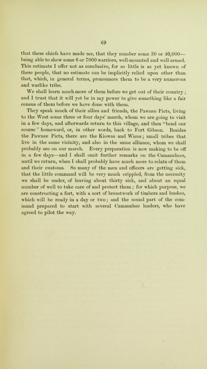 that these chiefs have made me, that they number some 30 or 40,000— being able to shew some 6 or 7000 warriors, well-mounted and well-armed. This estimate I offer not as conclusive, for so little is as yet known of these people, that no estimate can be implicitly relied upon other than that, which, in general terms, pronounces them to be a very numerous and warlike tribe. We shall learn much more of them before we get out of their country ; and I trust that it will yet be in my power to give something like a fail- census of them before we have done with them. They speak much of their allies and friends, the Pawnee Picts, living to the West some three or four days' march, whom we are going to visit in a few days, and afterwards return to this village, and then bend our course  homeward, or, in other words, back to Fort Gibson. Besides the Pawnee Picts, there are the Kiowas and Wicos; small tribes that live in the same vicinity, and also in the same alliance, whom we shall probably see on our march. Every preparation is now making to be off in a few days—and I shall omit further remarks on the Camanchees, until we return, when I shall probably have much more to relate of them and their customs. So many of the men and officers are getting sick, that the little command will be very much crippled, from the necessity we shall be under, of leaving about thirty sick, and about an equal number of well to take care of and protect them ; for which purpose, we are constructing a fort, with a sort of breastwork of timbers and bushes, which will be ready in a day or two; and the sound part of the com- mand prepared to start with several Camanchee leaders, who have agreed to pilot the way.