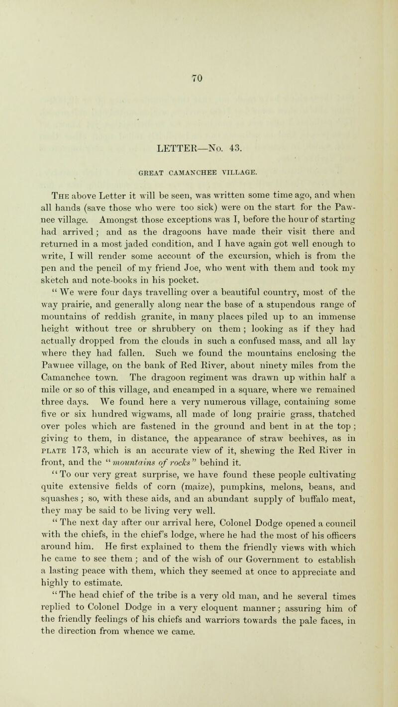 LETTER—No. 43. GREAT CAMANCHEE VILLAGE. The above Letter it will be seen, was written some time ago, and when all hands (save those who were too sick) were on the start for the Paw- nee village. Amongst those exceptions was I, before the hour of starting had arrived ; and as the dragoons have made their visit there and returned in a most jaded condition, and I have again got well enough to write, I will render some account of the excursion, which is from the pen and the pencil of my friend Joe, who went with them and took my sketch and note-books in his pocket.  We were four days travelling over a beautiful country, most of the way prairie, and generally along near the base of a stupendous range of mountains of reddish granite, in many places piled up to an immense height without tree or shrubbery on them ; looking as if they had actually dropped from the clouds in such a confused mass, and all lay where they had fallen. Such we found the mountains enclosing the Pawnee village, on the bank of Red River, about ninety miles from the Camanchee town. The dragoon regiment was drawn up within half a mile or so of this village, and encamped in a square, where we remained three days. We found here a very numerous village, containing some five or six hundred wigwams, all made of long prairie grass, thatched over poles which are fastened in the ground and bent in at the top ; giving to them, in distance, the appearance of straw beehives, as in plate 173, which is an accurate view of it, shewing the Red River in front, and the  mountains of rods  behind it. To our very great surprise, we have found these people cultivating quite extensive fields of corn (maize), pumpkins, melons, beans, and squashes; so, with these aids, and an abundant supply of buffalo meat, they may be said to be living very well.  The next day after our arrival here, Colonel Dodge opened a council with the chiefs, in the chief's lodge, where he had the most of his officers around him. He first explained to them the friendly views with which he came to see them; and of the wish of our Government to establish a lasting peace with them, which they seemed at once to appreciate and highly to estimate.  The head chief of the tribe is a very old man, and he several times replied to Colonel Dodge in a very eloquent manner; assuring him of the friendly feelings of his chiefs and warriors towards the pale faces, in the direction from whence we came.