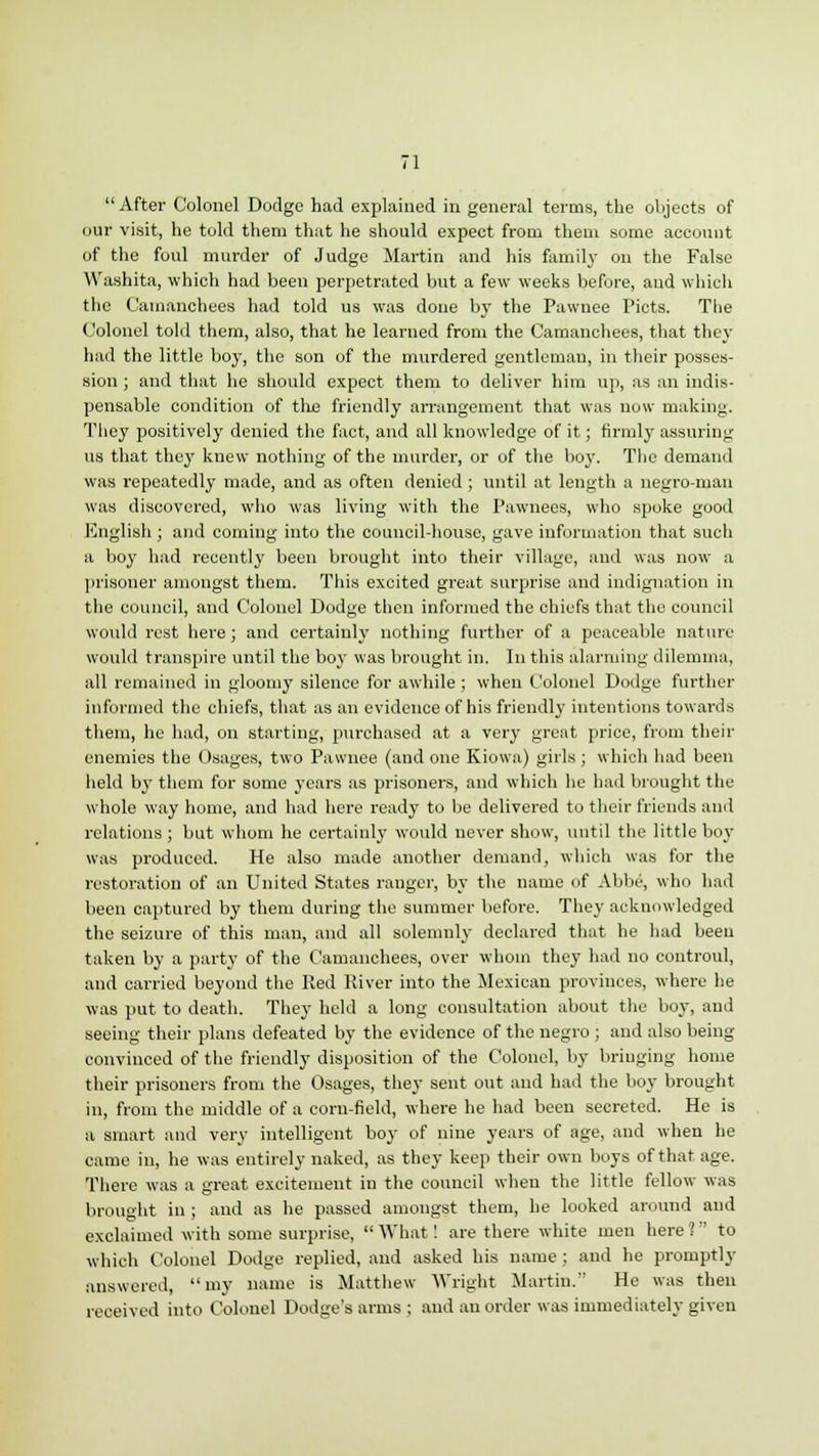 After Colonel Dodge had explained in general terms, the objects of our visit, he told them that he should expect from them some account of the foul murder of Judge Martin and his family on the False Washita, which had been perpetrated but a few weeks before, and which the Camanchees had told us was done by the Pawnee Picts. The Colonel told them, also, that he learned from the Camanchees, that they had the little boy, the son of the murdered gentleman, in their posses- sion ; and that he should expect them to deliver him up, as an indis- pensable condition of the friendly arrangement that was now making. They positively denied the fact, and all knowledge of it; firmly assuring us that thej' knew nothing of the murder, or of the boy. The demand was repeatedly made, and as often denied; until at length a negro-man was discovered, who was living with the Pawnees, who spoke good English; and coming into the council-house, gave information that such a boy had recently been brought into their village, and was now a prisoner amongst them. This excited great surprise and indignation in the council, and Colonel Dodge then informed the chiefs that the council would rest here ; and certainly nothing further of a peaceable nature would transpire until the boy was brought in. In this alarming dilemma, all remained in gloomy silence for awhile ; when Colonel Dodge further informed the chiefs, that as an evidence of his friendly intentions towards them, he had, on starting, purchased at a very great price, from their enemies the Osages, two Pawnee (and one Kiowa) girls; which had been held by them for some years as prisoners, and which he had brought the whole way home, and had here ready to be delivered to their friends and relations ; but whom he certainly would never show, until the little boy was produced. He also made another demand, which was for the restoration of an United States ranger, by the name of Abbe, who had been captured by them during the summer before. They acknowledged the seizure of this man, and all solemnly declared that he had been taken by a party of the Camanchees, over whom they had no controul, and carried beyond the Red River into the Mexican provinces, where he was put to death. They held a long consultation about the boy, and seeing their plans defeated by the evidence of the negro ; and also being convinced of the friendly disposition of the Colonel, by bringing home their prisoners from the Osages, they sent out and had the boy brought in, from the middle of a corn-field, where he had been secreted. He is a smart and very intelligent boy of nine years of age, and when he came in, he was entirely naked, as they keep their own boys of that age. There was a great excitement in the council when the little fellow was brought in ; and as he passed amongst them, he looked around and exclaimed with some surprise,  What! are there white men here 1 to which Colonel Dodge replied, and asked his name ; and he promptly answered, my name is Matthew Wright Martin. He was then received into Colonel Dodge's arms ; and an order was immediately given