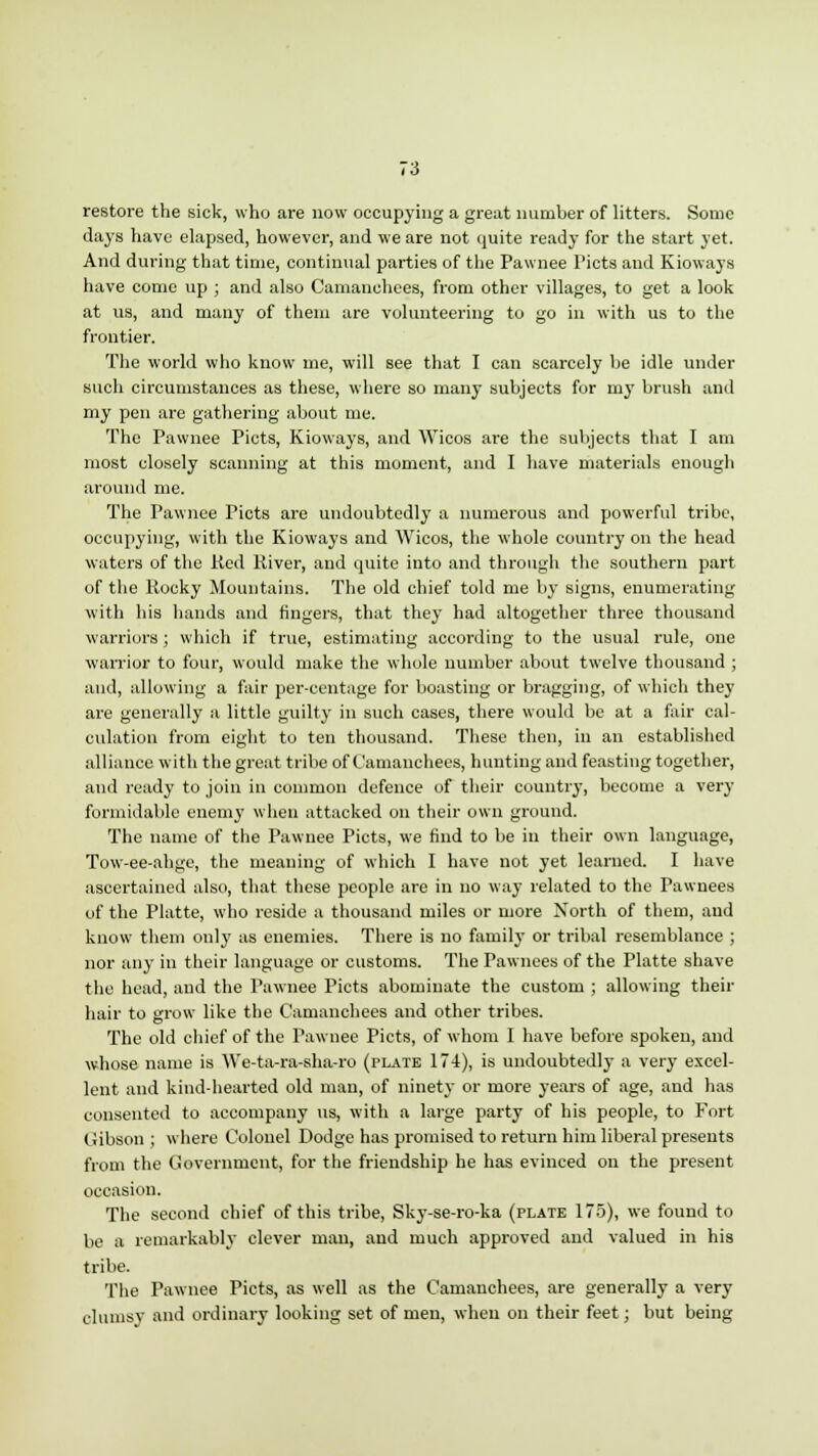 restore the sick, who are now occupying a great number of litters. Some days have elapsed, however, and we are not quite ready for the start yet. And during that time, continual parties of the Pawnee Picts and Kioways have come up ; and also Camanchees, from other villages, to get a look at us, and many of them are volunteering to go in with us to the frontier. The world who know me, will see that I can scarcely be idle under such circumstances as these, where so many subjects for my brush anil my pen are gathering about me. The Pawnee Picts, Kioways, and Wicos are the subjects that I am most closely scanning at this moment, and I have materials enough around me. The Pawnee Picts are undoubtedly a numerous and powerful tribe, occupying, with the Kioways and Wicos, the whole country on the head waters of the Red River, and quite into and through the southern part of the Rocky Mountains. The old chief told me by signs, enumerating with his hands and fingers, that they had altogether three thousand warriors; which if true, estimating according to the usual rule, one warrior to four, would make the whole number about twelve thousand ; and, allowing a fair per-centage for boasting or bragging, of which they are generally a little guilty in such cases, there would be at a fair cal- culation from eight to ten thousand. These then, in an established alliance with the great tribe of Camanchees, hunting and feasting together, and ready to join in common defence of their country, become a very formidable enemy when attacked on their own ground. The name of the Pawnee Picts, we find to be in their own language, Tow-ee-ahge, the meaning of which I have not yet learned. I have ascertained also, that these people are in no way related to the Pawnees of the Platte, who reside a thousand miles or more North of them, and know them only as enemies. There is no family or tribal resemblance ; nor any in their language or customs. The Pawnees of the Platte shave the head, and the Pawnee Picts abominate the custom ; allowing their hair to grow like the Camanchees and other tribes. The old chief of the Pawnee Picts, of whom I have before spoken, and whose name is We-ta-ra-sha-ro (plate 174), is undoubtedly a very excel- lent and kind-hearted old man, of ninety or more years of age, and has consented to accompany us, with a large party of his people, to Fort Gibson ; where Colonel Dodge has promised to return him liberal presents from the Government, for the friendship he has evinced on the present occasion. The second chief of this tribe, Sky-se-ro-ka (plate 175), we found to be a remarkably clever man, and much approved and valued in his tribe. The Pawnee Picts, as well as the Camanchees, are generally a very clumsy and ordinary looking set of men, when on their feet; but being