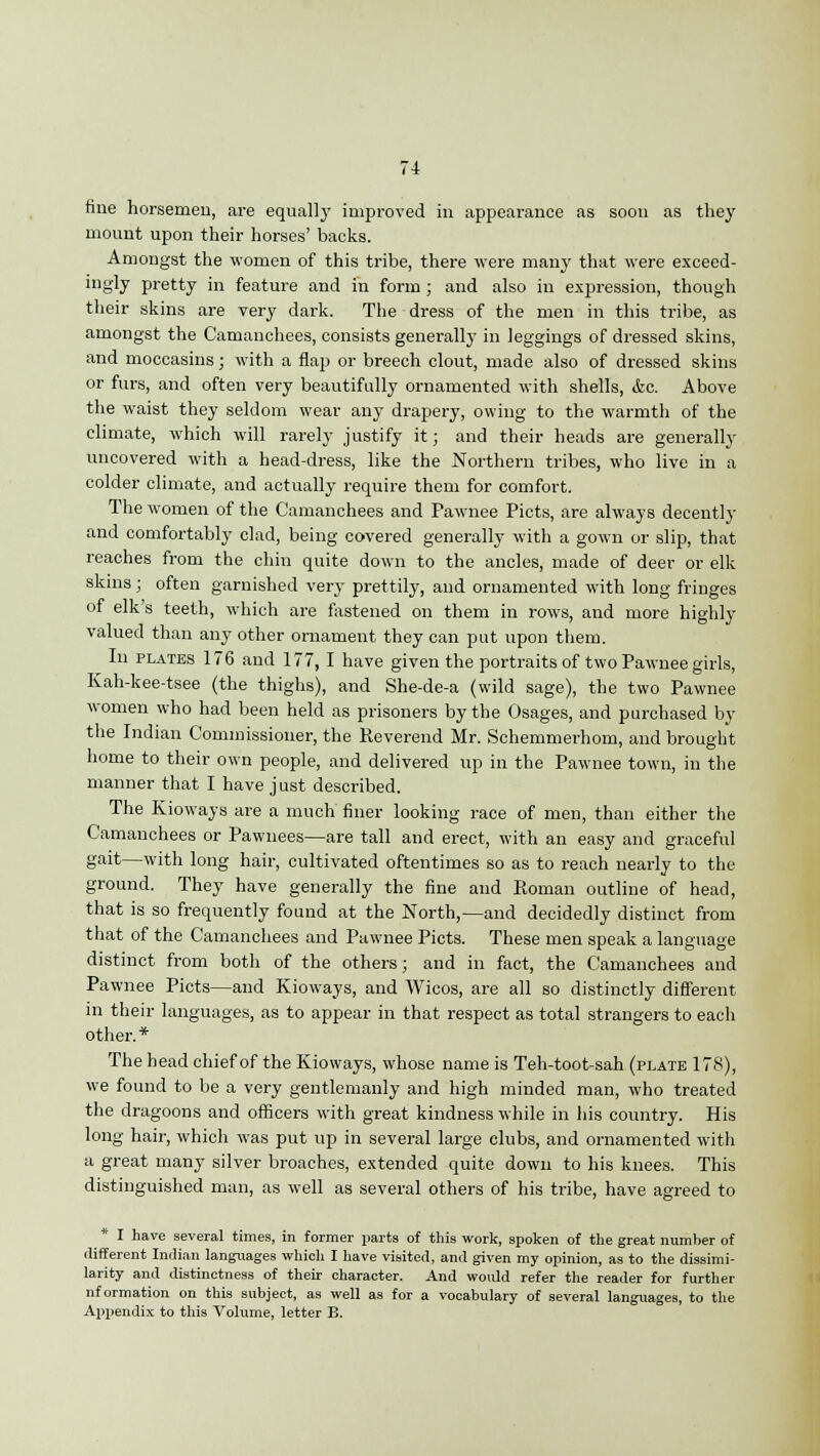 fine horsemen, are equally improved in appearance as soon as they mount upon their horses' backs. Amongst the women of this tribe, there were many that were exceed- ingly pretty in feature and in form ; and also in expression, though their skins are very dark. The dress of the men in this tribe, as amongst the Camanchees, consists generally in leggings of dressed skins, and moccasins; with a flap or breech clout, made also of dressed skins or furs, and often very beautifully ornamented with shells, &c. Above the waist they seldom wear any drapery, owing to the warmth of the climate, which will rarely justify it; and their heads are generally uncovered with a head-dress, like the Northern tribes, who live in a colder climate, and actually require them for comfort. The women of the Camanchees and Pawnee Picts, are always decently and comfortably clad, being covered generally with a gown or slip, that reaches from the chin quite down to the ancles, made of deer or elk skins; often garnished very prettily, and ornamented with long fringes of elk's teeth, which are fastened on them in rows, and more highly valued than any other ornament they can put upon them. In plates 176 and 177, I have given the portraits of two Pawnee girls, Kah-kee-tsee (the thighs), and She-de-a (wild sage), the two Pawnee women who had been held as prisoners by the Osages, and purchased by the Indian Commissioner, the Reverend Mr. Schemmerhom, and brought home to their own people, and delivered up in the Pawnee town, in the manner that I have just described. The Kioways are a much finer looking race of men, than either the Camanchees or Pawnees—are tall and erect, with an easy and graceful gait—with long hair, cultivated oftentimes so as to reach nearly to the ground. They have generally the fine and Roman outline of head, that is so frequently found at the North,—and decidedly distinct from that of the Camanchees and Pawnee Picts. These men speak a language distinct from both of the others; and in fact, the Camanchees and Pawnee Picts—and Kioways, and Wicos, are all so distinctly different in their languages, as to appear in that respect as total strangers to each other.* The head chief of the Kioways, whose name is Teh-toot-sah (plate 178), we found to be a very gentlemanly and high minded man, who treated the dragoons and officers with great kindness while in his country. His long hair, which was put up in several large clubs, and ornamented with a great many silver broaches, extended quite down to his knees. This distinguished man, as well as several others of his tribe, have agreed to * I have several times, in former parts of this work, spoken of the great number of different Indian languages which I have visited, and given my opinion, as to the dissimi- larity and distinctness of their character. And would refer the reader for further nformation on this subject, as well as for a vocabulary of several languages, to the Appendix to this Volume, letter B.