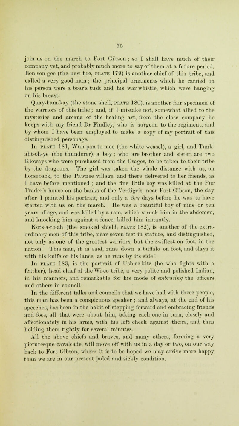 join us on the march to Fort Gibson ; so I shall have much of their company yet, and probably much more to say of them at a future period. Bon-son-gee (the new fire, plate 179) is another chief of this tribe, and called a very good man; the principal ornaments which he carried on his person were a boar's tusk and his war-whistle, which were hanging on his breast. Quay-ham-kay (the stone shell, plate 180), is another fair specimen of the warriors of this tribe ; and, if I mistake not, somewhat allied to the mysteries and arcana of the healing art, from the close company he keeps with my friend Dr Findley, who is surgeon to the regiment, and by whom I have been employed to make a copy of my portrait of this distinguished personage. In plate 181, Wun-pan-to-mee (the white weasel), a girl, and Tunk- aht-oh-ye (the thunderer), a boy ; who are brother and sister, are two Kioways who were purchased from the Osages, to be taken to their tribe by the dragoons. The girl was taken the whole distance with us, on horseback, to the Pawnee village, and there delivered to her friends, as I have before mentioned ; and the fine little boy was killed at the Fur Trader's house on the banks of the Verdigris, near Fort Gibson, the day after I painted his portrait, and only a few days before he was to have started with us on the march. He was a beautiful bo}T of nine or tun years of age, and was killed by a ram, which struck him in the abdomen, and knocking him against a fence, killed him instantly. Kots-a-to-ah (the smoked shield, plate 182), is another of the extra- ordinary men of this tribe, near seven feet in stature, and distinguished, not only as one of the greatest warriors, but the swiftest on foot, in the nation. This man, it is said, runs down a buffalo on foot, and slays it with his knife or his lance, as he runs by its side ! In plate 183, is the portrait of Ush-ee-kitz (he who fights with a feather), head chief of the Wi-co tribe, a very polite and polished Indian, in his manners, and remarkable for his mode of embracing the officers and others in council. In the different talks and councils that we have had with these people, this man has been a conspicuous speaker ; and always, at the end of his speeches, has been in the habit of stepping forward and embracing friends and foes, all that were about him, taking each one in turn, closely and affectionately in his arms, with his left cheek against theirs, and thus holding them tightly for several minutes. All the above chiefs and braves, and many others, forming a very picturesque cavalcade, will move off with us iu a day or two, on our way back to Fort Gibson, where it is to be hoped we may arrive more happy than we are in our present jaded and sickly condition.