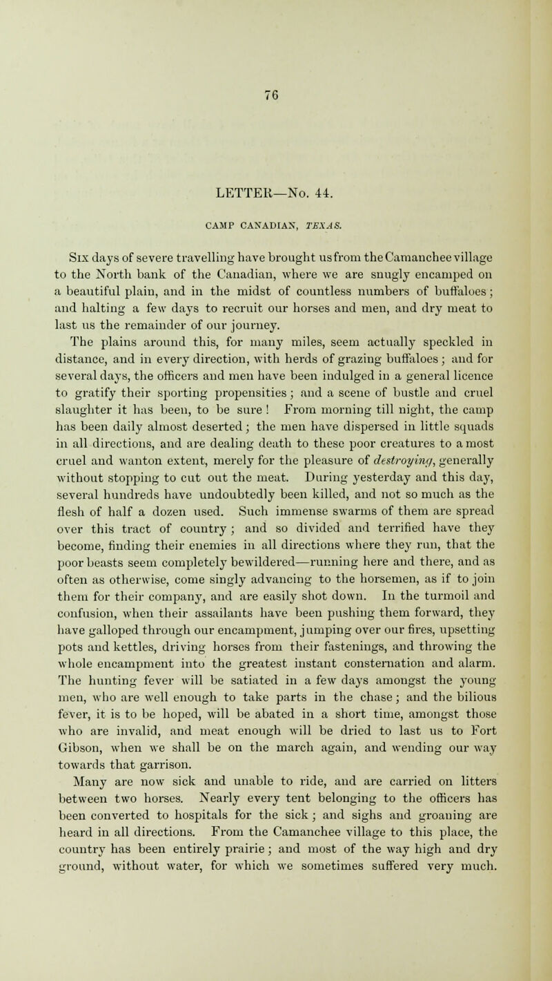 LETTER—No. 44. CAMP CANADIAN, TEXAS. Six days of severe travelling have brought us from the Camanchee village to the North bank of the Canadian, where we are snugly encamped on a beautiful plain, and in the midst of countless numbers of buffaloes; and halting a few days to recruit our horses and men, and dry meat to last us the remainder of our journey. The plains around this, for many miles, seem actually speckled in distance, and in every direction, with herds of grazing buffaloes ; and for several days, the officers and men have been indulged in a general licence to gratify their sporting propensities; and a scene of bustle and cruel slaughter it has been, to be sure ! From morning till night, the camp has been daily almost deserted; the men have dispersed in little squads in all directions, and are dealing death to these poor creatures to a most cruel and wanton extent, merely for the pleasure of destroying, generally without stopping to cut out the meat. During yesterday and this day, several hundreds have undoubtedly been killed, and not so much as the flesh of half a dozen used. Such immense swarms of them are spread over this tract of country ; and so divided and terrified have they become, finding their enemies in all directions where they run, that the poor beasts seem completely bewildered—running here and there, and as often as otherwise, come singly advancing to the horsemen, as if to join them for their company, and are easily shot down. In the turmoil and confusion, when their assailants have been pushing them forward, they have galloped through our encampment, jumping over our fires, upsetting pots and kettles, driving horses from their fastenings, and throwing the whole encampment into the greatest instant consternation and alarm. The hunting fever will be satiated in a few days amongst the young- men, who are well enough to take parts in the chase; and the bilious fever, it is to be hoped, will be abated in a short time, amongst those who are invalid, and meat enough will be dried to last us to Fort Gibson, when we shall be on the march again, and wending our way towards that garrison. Many are now sick and unable to ride, and are carried on litters between two horses. Nearly every tent belonging to the officers has been converted to hospitals for the sick ; and sighs and groaning are heard in all directions. From the Camanchee village to this place, the country has been entirely prairie; and most of the way high and dry ground, without water, for which we sometimes suffered very much.