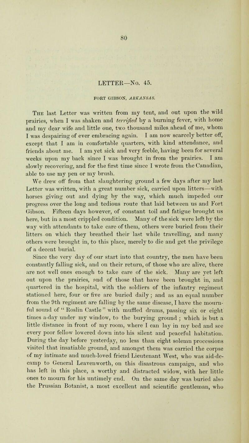 LETTER—No. 45. FORT GIBSON, ARKANSAS. The last Letter was written from my tent, and out upon the wild prairies, when I was shaken and terrified by a burning fever, with home and my dear wife and little one, two thousand miles ahead of me, whom I was despairing of ever embracing again. I am now scarcely better off, except that I am in comfortable quarters, with kind attendance, and friends about me. I am yet sick and very feeble, having been for several weeks upon my back since I was brought in from the prairies. I am slowly recovering, and for the first time since I wrote from the Canadian, able to use my pen or my brush. We drew off from that slaughtering ground a few days after my last Letter was written, with a great number sick, carried upon litters—with horses giving out and dj'ing by the way, which much impeded our progress over the long and tedious route that laid between us and Fort Gibson. Fifteen days however, of constant toil and fatigue brought us here, but in a most crippled condition. Many of the sick were left by the way with attendants to take care of them, others were buried from their litters on which they breathed their last while travelling, and many others were brought in, to this place, merely to die and get the privilege of a decent burial. Since the very day of our start into that country, the men have been constantly falling sick, and on their return, of those who are alive, there are not well ones enough to take care of the sick. Many are yet left out upon the prairies, and of those that have been brought in, and quartered in the hospital, with the soldiers of the infantry regiment stationed here, four or five are buried daily ; and as an equal number from the 9th regiment are falling by the same disease, I have the mourn- ful sound of  Roslin Castle  with muffled drums, passing six or eight times a-day under my window, to the burying ground ; which is but a little distance in front of my room, where I can lay in my bed and see every poor fellow lowered down into his silent and peaceful habitation. During the day before yesterday, no less than eight solemn processions visited that insatiable ground, and amongst them was carried the corpse of my intimate and much-loved friend Lieutenant West, who was aid-de- camp to General Leavenworth, on this disastrous campaign, and who has left in this place, a worthy and distracted widow, with her little ones to mourn for his untimely end. On the same day was buried also the Prussian Botanist, a most excellent and scientific gentleman, who