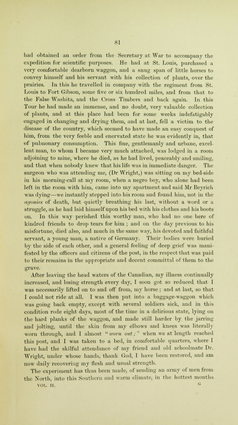 had obtained an order from tlie Secretary at War to accompany the expedition for scientific purposes. He had at St. Louis, purchased a very comfortable dearborn waggon, and a snug span of little horses to convey himself and his servant with his collection of plants, over the prairies. In this he travelled in company with the regiment from St. Louis to Fort Gibson, some five or six hundred miles, and from that to the False Washita, and the Cross Timbers and back again. In this Tour he had made an immense, and no doubt, very valuable collection of plants, and at this place had been for some weeks indefatigably engaged in changing and drying them, and at last, fell a victim to the disease of the country, which seemed to have made an easy conquest of him, from the very feeble and enervated state he was evidently in, that of pulmonary consumption. This fine, gentlemanly and urbane, excel- lent man, to whom I became very much attached, was lodged in a room adjoining to mine, where he died, as he had lived, peaceably and smiling, and that when nobody knew that his life was in immediate danger. The surgeon who was attending me, (Dr Wright,) was sitting on my bed-side in his morning-call at my room, when a negro boy, who alone had been left in the room with him, came into my apartment and said Mr Beyrich was dying—we instantly stepped into his room and found him, not in the agonies of death, but quietly breathing his last, without a word or a struggle, as he had laid himself upon his bed with his clothes and his boots on. In this way perished this worthy man, who had no one here of kindred friends to drop tears for him ; and on the day previous to his misfortune, died also, and much in the same way, his devoted and faithful servant, a young man, a native of Germany. Their bodies were buried by the side of each other, and a general feeling of deep grief was mani- fested by the officers and citizens of the post, in the respect that was paid to their remains in the appropriate and decent committal of them to the grave. After leaving the head waters of the Canadian, my illness continually increased, and losing strength every day, I soon got so reduced that I was necessarily lifted on to and oft' from, my horse; and at last, so that I could not ride at all. I was then put into a baggage-waggon which was going back empty, except with several soldiers sick, and in this condition rode eight days, most of the time in a delirious state, lying on the hard planks of the waggon, and made still harder by the jarring and jolting, until the skin from my elbows and knees was literally worn through, and I almost  worn out;  when we at length reached this post, and I was taken to a bed, in comfortable quarters, where I have had the skilful attendance of my friend and old schoolmate Dr. Wright, under whose hands, thank God, I have been restored, and am now daily recovering my flesh and usual strength. The experiment has thus been made, of sending an army of men from the North, into this Southern and warm climate, in the hottest months vol. n. G