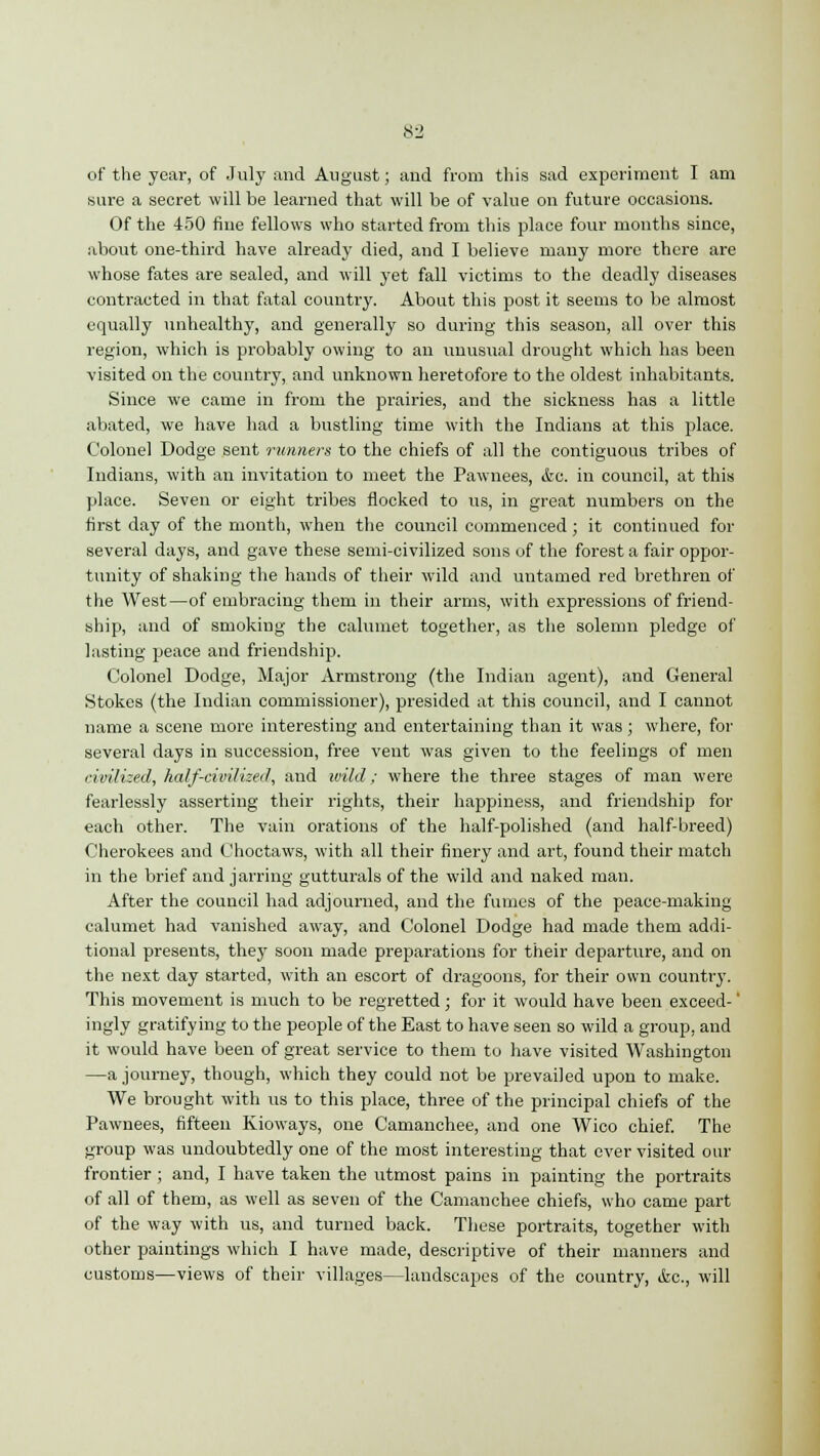 of the year, of July and August; and from this sad experiment I am sure a secret will be learned that will be of value on future occasions. Of the 450 fine fellows who started from this place four months since, about one-third have already died, and I believe many more there are whose fates are sealed, and will yet fall victims to the deadly diseases contracted in that fatal country. About this post it seems to be almost equally unhealthy, and generally so during this season, all over this region, which is probably owing to an unusual drought which has been visited on the country, and unknown heretofore to the oldest inhabitants. Since we came in from the prairies, and the sickness has a little abated, we have had a bustling time with the Indians at this place. Colonel Dodge sent runners to the chiefs of all the contiguous tribes of Indians, with an invitation to meet the Pawnees, ifcc. in council, at this place. Seven or eight tribes flocked to us, in great numbers on the first day of the month, when the council commenced; it continued for several days, and gave these semi-civilized sons of the forest a fair oppor- tunity of shaking the hands of their wild and untamed red brethren of the West—of embracing them in their arms, with expressions of friend- ship, and of smoking the calumet together, as the solemn pledge of lasting peace and friendship. Colonel Dodge, Major Armstrong (the Indian agent), and General Stokes (the Indian commissioner), presided at this council, and I cannot name a scene more interesting and entertaining than it was; where, for several days in succession, free vent was given to the feelings of men civilized, half-civilized, and wild; where the three stages of man were fearlessly asserting their rights, their happiness, and friendship for each other. The vain orations of the half-polished (and half-breed) Cherokees and Choctaws, with all their finery and art, found their match in the brief and jarring gutturals of the wild and naked man. After the council had adjourned, and the fumes of the peace-making calumet had vanished away, and Colonel Dodge had made them addi- tional presents, they soon made preparations for their departure, and on the next day started, with an escort of dragoons, for their own country. This movement is much to be regretted; for it would have been exceed-' ingly gratifying to the people of the East to have seen so wild a group, and it would have been of great service to them to have visited Washington —a journey, though, which they could not be prevailed upon to make. We brought with us to this place, three of the principal chiefs of the Pawnees, fifteen Kioways, one Camanchee, and one Wico chief. The group was undoubtedly one of the most interesting that ever visited our frontier ; and, I have taken the utmost pains in painting the portraits of all of them, as well as seven of the Camanchee chiefs, who came part of the way with us, and turned back. These portraits, together with other paintings which I have made, descriptive of their manners and customs—views of their villages—landscapes of the country, &c, will