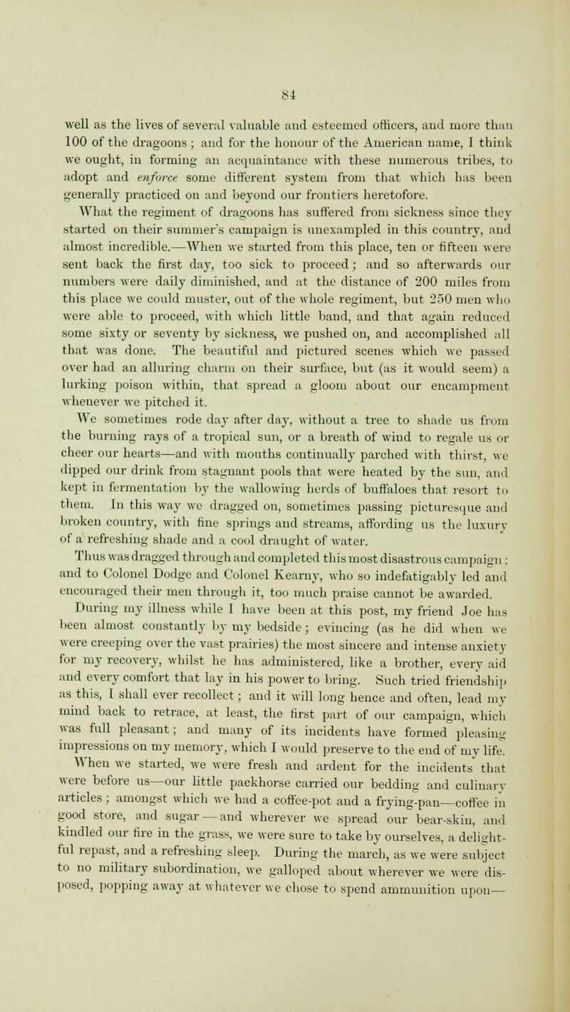 well as the lives of several valuable and esteemed officers, and more than 100 of the dragoons ; and for the honour of the American name, I think we ought, in forming an acquaintance with these numerous tribes, to adopt and enforce some different system from that which has been generall}' practiced on and beyond our frontiers heretofore. What the regiment of dragoons has suffered from sickness since they started on their summer's campaign is unexampled in this country, and almost incredible.—When we started from this place, ten or fifteen were sent back the first day, too sick to proceed; and so afterwards our numbers were daily diminished, and at the distance of 200 miles from this place we could muster, out of the whole regiment, but 250 men who were able to proceed, with which little band, and that again reduced some sixty or seventy by sickness, we pushed on, and accomplished all that was done. The beautiful and pictured scenes which we passed over had an alluring charm on their surface, but (as it would seem) a lurking poison within, that spread a gloom about our encampment whenever we pitched it. We sometimes rode day after day, without a tree to shade us from the burning rays of a tropical sun, or a breath of wind to regale us or cheer our hearts—and with mouths continually parched with thirst, we lipped our drink from stagnant pools that were heated by the sun, and kept in fermentation by the wallowing herds of buffaloes that resort to them. In this way we dragged on, sometimes passing picturesque and broken country, with fine springs and streams, affording us the luxury of a refreshing shade and a cool draught of water. Thus was dragged through and completed this most disastrous campaign : and to Colonel Dodge and Colonel Kearny, who so indefatigably led and encouraged their men through it, too much praise cannot be awarded. During my illness while I have been at this post, my friend Joe has been almost constantly by my bedside; evincing (as he did when we were creeping over the vast prairies) the most sincere and intense anxiety for my recovery, whilst he has administered, like a brother, every aid and every comfort that lay in his power to bring. Such tried friendship as this, I shall ever recollect; and it will long hence and often, lead my mind back to retrace, at least, the first part of our campaign, which was full pleasant; and many of its incidents have formed pleasing impressions on my memory, which I would preserve to the end of my life. When we started, we were fresh and ardent for the incidents that were before us—our little packhorse carried our bedding and culinary articles; amongst which we had a coffee-pot and a frying-pan—coffee in good store, and sugar —and wherever we spread our bear-skin, and kindled our fire in the grass, we were sure to take by ourselves, a delight- ful repast, and a refreshing sleep. During the march, as we were subject to no military subordination, we galloped about wherever we were dis- posed, popping away at whatever we chose to spend ammunition upon—