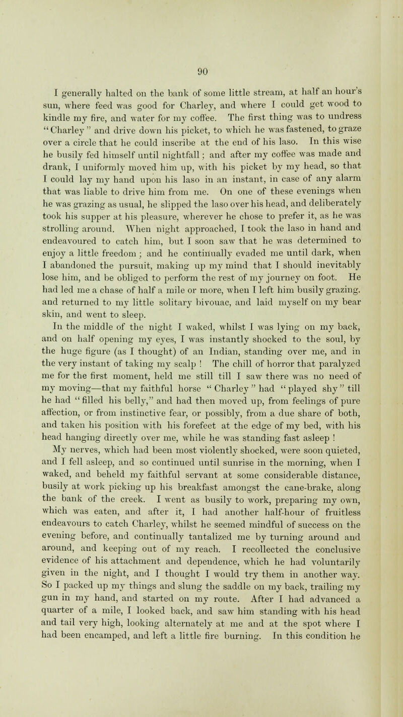 I generally halted on the bank of some little stream, at half an hour's sun, where feed was good for Charley, and where I could get wood to kindle my fire, and water for my coffee. The first thing was to undress Charley and drive down his picket, to which he was fastened, to graze over a circle that he could inscribe at the end of his laso. In this wise he busily fed himself until nightfall; and after my coffee was made and drank, I uniformly moved him up, with his picket by my head, so that I could lay my hand upon his laso in an instant, in case of any alarm that was liable to drive him from me. On one of these evenings when he was grazing as usual, he slipped the laso over his head, and deliberately took his supper at his pleasure, wherever he chose to prefer it, as he was strolling around. When night approached, I took the laso in hand and endeavoured to catch him, but I soon saw that he was determined to enjoy a little freedom ; and he continually evaded me until dark, when I abandoned the pursuit, making up my mind that I should inevitably lose him, and be obliged to perform the rest of my journey on foot. He had led me a chase of half a mile or more, when I left him busily grazing, and returned to my little solitary bivouac, and laid myself on my bear skin, and went to sleep. In the middle of the night I waked, whilst I was lying on my back, and on half opening my eyes, I was instantly shocked to the soul, by the huge figure (as I thought) of an Indian, standing over me, and in the very instant of taking my scalp ! The chill of horror that paralyzed me for the first moment, held me still till I saw there was no need of my moving—that my faithful horse  Charley  had  played shy  till he had filled his belly-, and had then moved up, from feelings of pure affection, or from instinctive fear, or possibly, from a due share of both, and taken his position with his forefeet at the edge of my bed, with his head hanging directly over me, while he was standing fast asleep ! My nerves, which had been most violently shocked, were soon quieted, and I fell asleep, and so continued until sunrise in the morning, when I waked, and beheld my faithful servant at some considerable distance, busily at work picking up his breakfast amongst the cane-brake, along the bank of the creek. I went as busily to work, preparing my own, which was eaten, and after it, I had another half-hour of fruitless endeavours to catch Charley, whilst he seemed mindful of success on the evening before, and continually tantalized me by turning around and around, and keeping out of my reach. I recollected the conclusive evidence of his attachment and dependence, which he had voluntarily given in the night, and I thought I would try them in another way. So I packed up my things and slung the saddle on my back, trailing my gun in my hand, and started on my route. After I had advanced a quarter of a mile, I looked back, and saw him standing with his head and tail very high, looking alternately at me and at the spot where I had been encamped, and left a little fire burning. In this condition he
