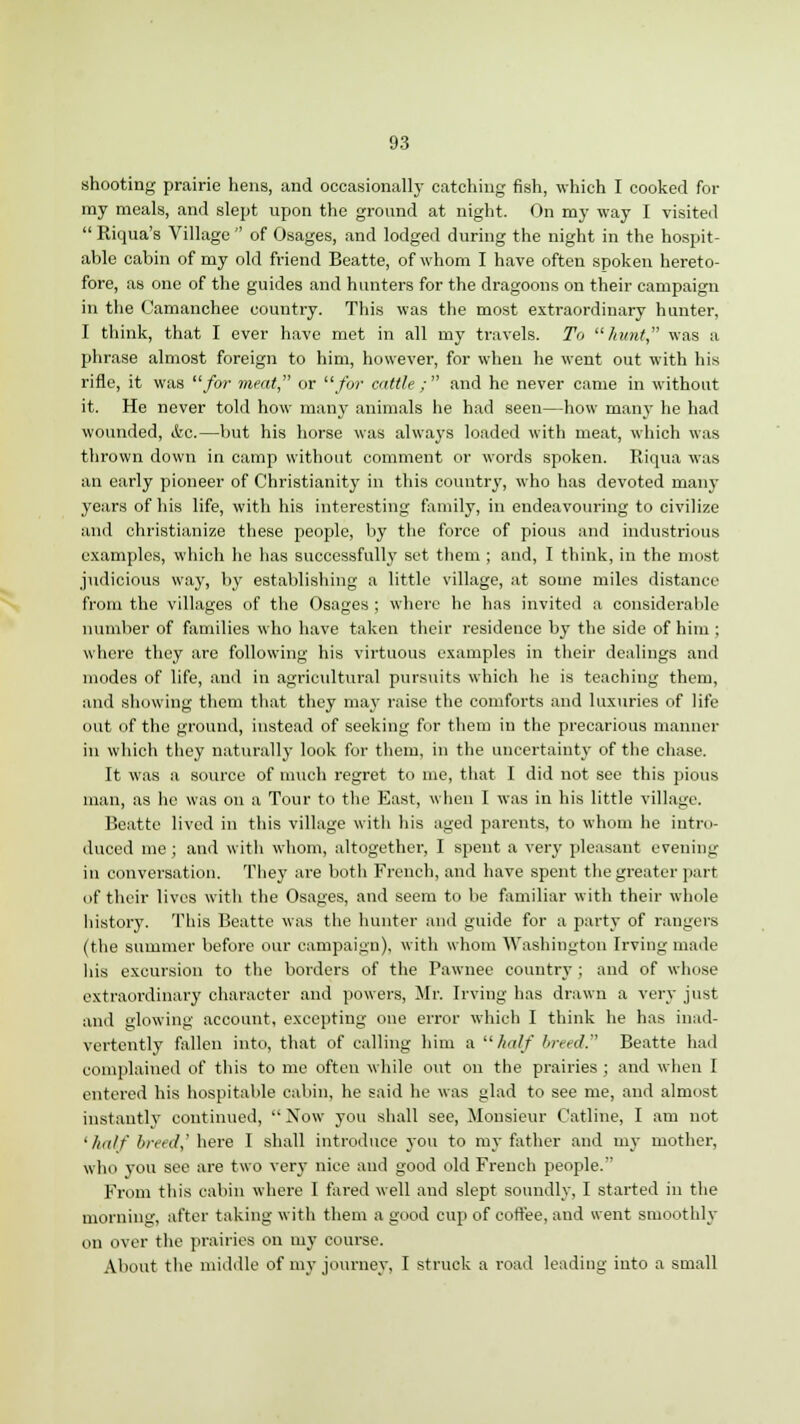 shooting prairie hens, and occasionally catching fish, which I cooked for my meals, and slept upon the ground at night. On my way I visited  Riqua's Village  of Osages, and lodged during the night in the hospit- able cabin of my old friend Beatte, of whom I have often spoken hereto- fore, as one of the guides and hunters for the dragoons on their campaign in the Camanchee country. This was the most extraordinary hunter, I think, that I ever have met in all my travels. To hunt, was a phrase almost foreign to him, however, for when he went out with his rifle, it was for meat or for cattle ;  and he never came in without it. He never told how many animals he had seen—how many he had wounded, etc.—but his horse was always loaded with meat, which was thrown down in camp without comment or words spoken. Riqua was an early pioneer of Christianity in this country, who has devoted many years of his life, with his interesting family, in endeavouring to civilize and christianize these people, by the force of pious and industrious examples, which he has successfully set them ; and, I think, in the most judicious way, by establishing a little village, at some miles distance from the villages of the Osages ; where he has invited a considerable number of families who have taken their residence by the side of him ; where they are following his virtuous examples in their dealings and modes of life, and in agricultural pursuits which he is teaching them, and showing them that they ma}- raise the comforts and luxuries of life out of the ground, instead of seeking for them in the precarious manner in which they naturally look for them, in the uncertainty of the chase. It was a source of much regret to me, that I did not see this pious man, as he was on a Tour to the East, when I was in his little village. Beatte lived in this village with his aged parents, to whom he intro- duced me ; and with whom, altogether, I spent a very pleasant evening in conversation. They are both French, and have spent the greater part of their lives with the Osages, and seem to be familiar with their whole history. This Beatte was the hunter and guide for a party of rangers (the summer before our campaign), with whom Washington Irving made his excursion to the borders of the Pawnee country ; and of whose extraordinary character and powers, Mr. Irving has drawn a very just and glowing account, excepting one error which I think he has inad- vertently fallen into, that of calling him a half breed.'' Beatte had complained of this to me often while out on the prairies ; and when I entered his hospitable cabin, he said he was glad to see me, and almost instantly continued,  Now you shall see, Monsieur Catline, I am not •half breed,' here I shall introduce you to my father and my mother, wini you see are two very nice and good old French people. From this cabin where I fared well and slept soundly, I started in the morning, after taking with them a good cup of coffee, and went smoothly on over the prairies on my course. About the middle of my journey, I struck a road leading into a small