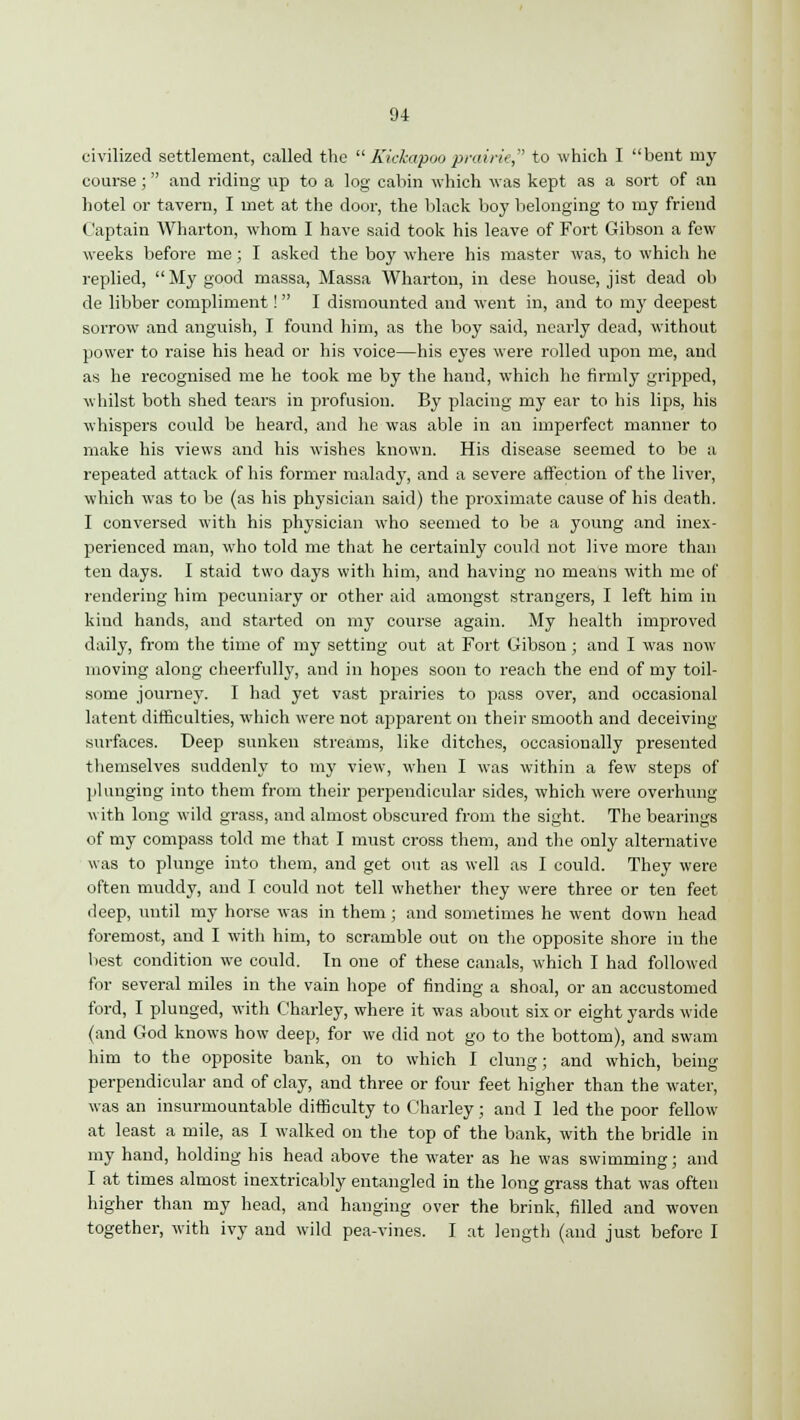 civilized settlement, called the Kickapooprairie, to which I bent my course; and riding up to a log cabin which was kept as a sort of an hotel or tavern, I met at the door, the black boy belonging to my friend Captain Wharton, whom I have said took his leave of Fort Gibson a few weeks before me; I asked the boy where his master was, to which he replied, My good massa, Massa Wharton, in dese house, jist dead ob de libber compliment! I dismounted and went in, and to my deepest sorrow and anguish, I found him, as the boy said, nearly dead, without power to raise his head or his voice—his eyes were rolled upon me, and as he recognised me he took me by the hand, which he firmly gripped, whilst both shed tears in profusion. By placing my ear to his lips, his whispers could be heard, and he was able in an imperfect manner to make his views and his wishes known. His disease seemed to be a repeated attack of his former malady, and a severe affection of the liver, which was to be (as his physician said) the proximate cause of his death. I conversed with his physician who seemed to be a young and inex- perienced man, who told me that he certainly could not live more than ten days. I staid two days with him, and having no means with me of rendering him pecuniary or other aid amongst strangers, I left him in kind hands, and started on my course again. My health improved daily, from the time of my setting out at Fort Gibson; and I was now moving along cheerfully, and in hopes soon to reach the end of my toil- some journey. I had yet vast prairies to pass over, and occasional latent difficulties, which were not apparent on their smooth and deceiving- surfaces. Deep sunken streams, like ditches, occasionally presented themselves suddenly to my view, when I was within a few steps of plunging into them from their perpendicular sides, which were overhung with long wild grass, and almost obscured from the sight. The bearings of my compass told me that I must cross them, and the only alternative was to plunge into them, and get out as well as I could. They were often muddy, and I could not tell whether they were three or ten feet deep, until my horse was in them; and sometimes he went down head foremost, and I with him, to scramble out on the opposite shore in the best condition we could. Tn one of these canals, which I had followed for several miles in the vain hope of finding a shoal, or an accustomed ford, I plunged, with Charley, where it was about six or eight yards wide (and God knows how deep, for we did not go to the bottom), and swam him to the opposite bank, on to which I clung; and which, being perpendicular and of clay, and three or four feet higher than the water, was an insurmountable difficulty to Charley; and I led the poor fellow at least a mile, as I walked on the top of the bank, with the bridle in my hand, holding his head above the water as he was swimming; and I at times almost inextricably entangled in the long grass that was often higher than my head, and hanging over the brink, filled and woven together, with ivy and wild pea-vines. I at length (and just before I