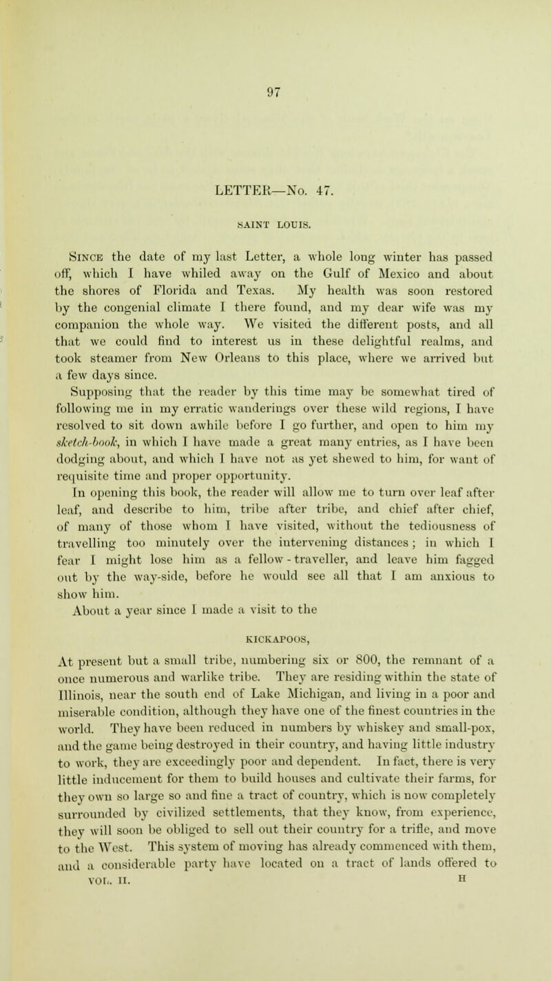 LETTER—No. 47. SAINT LOUIS. Since the date of my last Letter, a whole long winter has passed off, which I have whiled away on the Gulf of Mexico and about the shores of Florida and Texas. My health was soon restored by the congenial climate I there found, and my dear wife was my companion the whole way. We visited the different posts, and all that we could find to interest us iu these delightful realms, and took steamer from New Orleans to this place, where we arrived but a few days since. Supposing that the leader by this time may be somewhat tired of following me in my erratic wanderings over these wild regions, I have resolved to sit down awhile before I go further, and open to him my sketch-book, in which I have made a great many entries, as I have been dodging about, and which I have not as yet shewed to him, for want of requisite time and proper opportunity. In opening this book, the reader will allow me to turn over leaf after leaf, and describe to him, tribe after tribe, and chief after chief, of many of those whom I have visited, without the tediousness of travelling too minutely over the intervening distances; in which I fear I might lose him as a fellow - traveller, and leave him fagged out by the way-side, before he would see all that I am anxious to show him. About a year since I made a visit to the KICKAPOOS, At present but a small tribe, numbering six or 800, the remnant of a once numerous and warlike tribe. They are residing within the state of Illinois, near the south end of Lake Michigan, and living in a poor and miserable condition, although they have one of the finest countries iu the world. They have been reduced in numbers by whiskey and small-pox, and the game being destroyed in their country, and having little industry to work, they are exceedingly poor and dependent. In fact, there is very little inducement for them to build houses and cultivate their farms, for they own so large so and fine a tract of country, which is now completely surrounded by civilized settlements, that they know, from experience, they will soon be obliged to sell out their country for a trifle, and move to the West. This system of moving has already commenced with them, and a considerable party have located on a tract of lands offered to vol.. ii. H