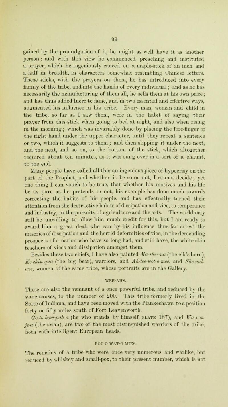 <J9 gained by the promulgation of it, he might as well have it as another person; and with this view he commenced preaching and instituted a prayer, which he ingeniously carved on a maple-stick of an inch and a half in breadth, in characters somewhat resembling Chinese letters. These sticks, with the prayers on them, he has introduced into every family of the tribe, and into the hands of every individual; and as he has necessarily the manufacturing of them all, he sells them at his own price; and has thus added lucre to fame, and in two essential and effective ways, augmented his influence in his tribe. Every man, woman and child in the tribe, so far as I saw them, were in the habit of saying their prayer from this stick when going to bed at night, and also when rising in the morning ; which was invariably done by placing the fore-finger of the right hand under the upper character, until they repeat a sentence or two, which it suggests to them ; and then slipping it under the next, and the next, and so on, to the bottom of the stick, which altogether required about ten minutes, as it was sung over in a sort of a chaunt, to the end. Many people have called all this an ingenious piece of hypocrisy on the part of the Prophet, and whether it be so or not, I cannot decide ; yet one thing I can vouch to be true, that whether his motives and his life be as pure as he pretends or not, his example has done much towards correcting the habits of his people, and has effectually turned their attention from the destructive habits of dissipation and vice, to temperance and industry, in the pursuits of agriculture and the arts. The world may still be unwilling to allow him much credit for this, but I am ready to award him a great deal, who can by his influence thus far arrest the miseries of dissipation and the horrid deformities of vice, in the descending prospects of a nation who have so long had, and still have, the white-skin teachers of vices and dissipation amongst them. Besides these two chiefs, I have also painted Mn-xhee-na (the elk's horn), Ke-chin-qua (the big bear), warriors, and Ah-tte-tcoi-o-met, and She-wih- wee, women of the same tribe, whose portraits are in the Gallery. WEE-AHS. These are also the remnant of a ouce powerful tribe, and reduced by the same causes, to the number of 200. This tribe formerly lived in the State of Indiana, and have been moved with the Piankeshaws, to a position forty or fifty miles south of Fort Leavenworth. Go-to-low-pah-a (he who stands by himself, plate 187), and Warpon- je-a (the swan), are two of the most distinguished warriors of the tribe, both with intelligent European heads. POT-O-WAT-O-MIES. The remains of a tribe who were once very numerous and warlike, but reduced by whiskey and small-pox, to their present number, which is not