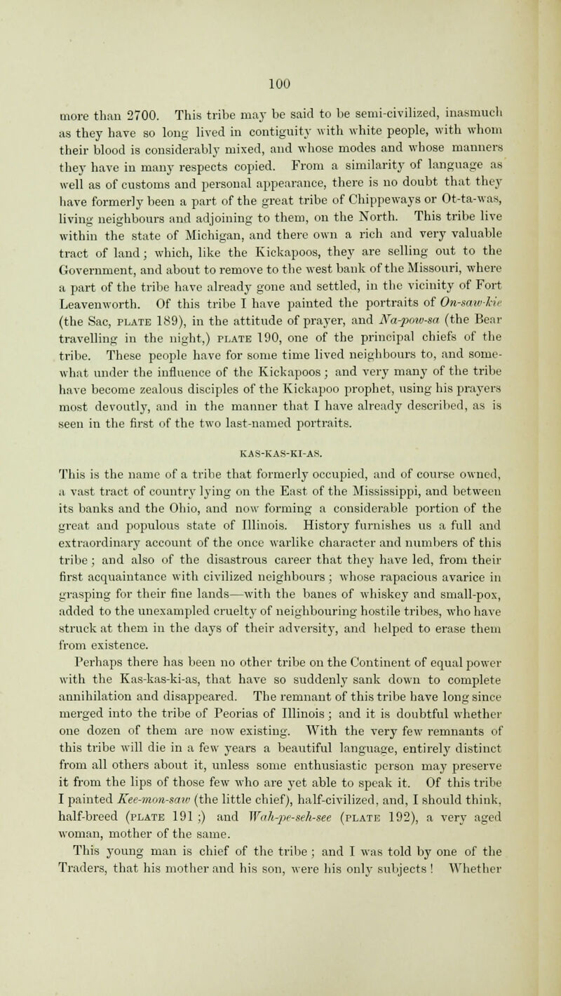100 more than 2700. This tribe may be said to be semi-civilized, inasmuch as they have so long lived in contiguity with white people, with whom their blood is considerably mixed, and whose modes and whose manners they have in many respects copied. From a similarity of language as well as of customs and personal appearance, there is no doubt that they have formerly been a part of the great tribe of Chippeways or Ot-ta-was, living neighbours and adjoining to them, on the North. This tribe live within the state of Michigan, and there own a rich and very valuable tract of land; which, like the Kickapoos, they are selling out to the Government, and about to remove to the west bank of the Missouri, where a part of the tribe have already gone and settled, in the vicinity of Fort Leavenworth. Of this tribe I have painted the portraits of Otnaw-kie (the Sac, plate 189), in the attitude of prayer, and Na-pow-sa (the Bear travelling in the night,) plate 190, one of the principal chiefs of the tribe. These people have for some time lived neighbours to, and some- what under the influence of the Kickapoos; and very many of the tribe have become zealous disciples of the Kiokapoo prophet, using his prayers most devoutly, and in the manner that I have already described, as is seen in the first of the two last-named portraits. KAS-KAS-KI-AS. This is the name of a tribe that formerly occupied, and of course owned, a vast tract of country lying on the East of the Mississippi, and between its banks and the Ohio, and now forming a considerable portion of the great and populous state of Illinois. History furnishes us a full and extraordinary account of the once warlike character and numbers of this tribe; and also of the disastrous career that they have led, from their first acquaintance with civilized neighbours; whose rapacious avarice in grasping for their fine lands—with the banes of whiskey and small-pox, added to the unexampled cruelty of neighbouring hostile tribes, who have struck at them in the days of their adversity, and helped to erase them from existence. Perhaps there has been no other tribe on the Continent of equal power with the Kas-kas-ki-as, that have so suddenly sank down to complete annihilation and disappeared. The remnant of this tribe have long since merged into the tribe of Peorias of Illinois; and it is doubtful whether one dozen of them are now existing. With the very few remnants of this tribe will die in a few years a beautiful language, entirely distinct from all others about it, unless some enthusiastic person may preserve it from the lips of those few who are yet able to speak it. Of this tribe I painted Kee-mon-saw (the little chief), half-civilized, and, I should think, half-breed (plate 191 ;) and Wah-pe-sek-see (plate 192), a very aged woman, mother of the same. This young man is chief of the tribe ; and I was told by one of the Traders, that his mother and his son, were his only subjects ! Whether