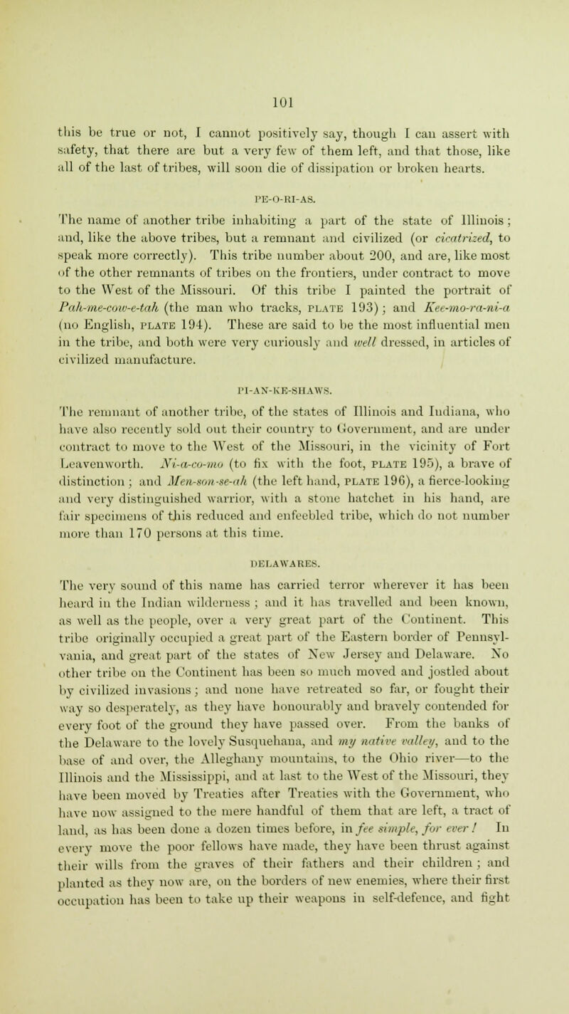 this be true or not, I cannot positively say, though I can assert with safety, that there are but a very few of them left, and that those, like all of the last of tribes, will soon die of dissipation or broken hearts. PE-O-RI-AS. The name of another tribe inhabiting' a part of the state of Illinois ; and, like the above tribes, but a remnant and civilized (or cicatrized, to speak more correctly). This tribe number about 200, and are, like most of the other remnants of tribes on the frontiers, under contract to move to the West of the Missouri. Of this tribe I painted the portrait of Pah-me-cow-e-tak (the man who tracks, plate 193); and Kee-mo-ra-ni-a (no English, plate 194). These are said to be the most influential men in the tribe, and both were very curiously and well dressed, in articles of civilized manufacture. PI-AN-KK-SHAWS. The remnant of another tribe, of the states of Illinois and Indiana, who have also recently sold out their country to Government, and are under contract to move to the West of the Missouri, in the vicinity of Fort Leavenworth. Ni-a-co-mo (to fix with the foot, plate 195), a brave of distinction ; and Mm-sonse-ah (the left hand, plate 196), a fierce-lookiiiLT and very distinguished warrior, with a stone hatchet in his hand, are fair specimens of this reduced and enfeebled tribe, which do not number more than 170 persons at this time. DELAWARES. The very sound of this name has carried terror wherever it has been heard in the Indian wilderness ; and it has travelled and been known, as well as the people, over a very great part of the Continent. This tribe originally occupied a great part of the Eastern border of Pennsyl- vania, and great part of the states of New Jersey and Delaware. No other tribe on the Continent has been so much moved and jostled about by civilized invasions; and none have retreated so far, or fought their way so desperately, as they have honourably and bravely contended for every foot of the ground they have passed over. From the banks of the Delaware to the lovely Susquehana, and my native valley, and to the base of and over, the Alleghany mountains, to the Ohio river—to the Illinois and the Mississippi, and at last to the West of the Missouri, they have been moved by Treaties after Treaties with the Government, who have now assigned to the mere handful of them that are left, a tract of land, as has been done a dozen times before, in fee simple, for ever ! In every move the poor fellows have made, they have been thrust against their wills from the graves of their fathers and their children ; and planted as they now are, on the borders of new enemies, where their first occupation has been to take up their weapons in self-defence, and fight