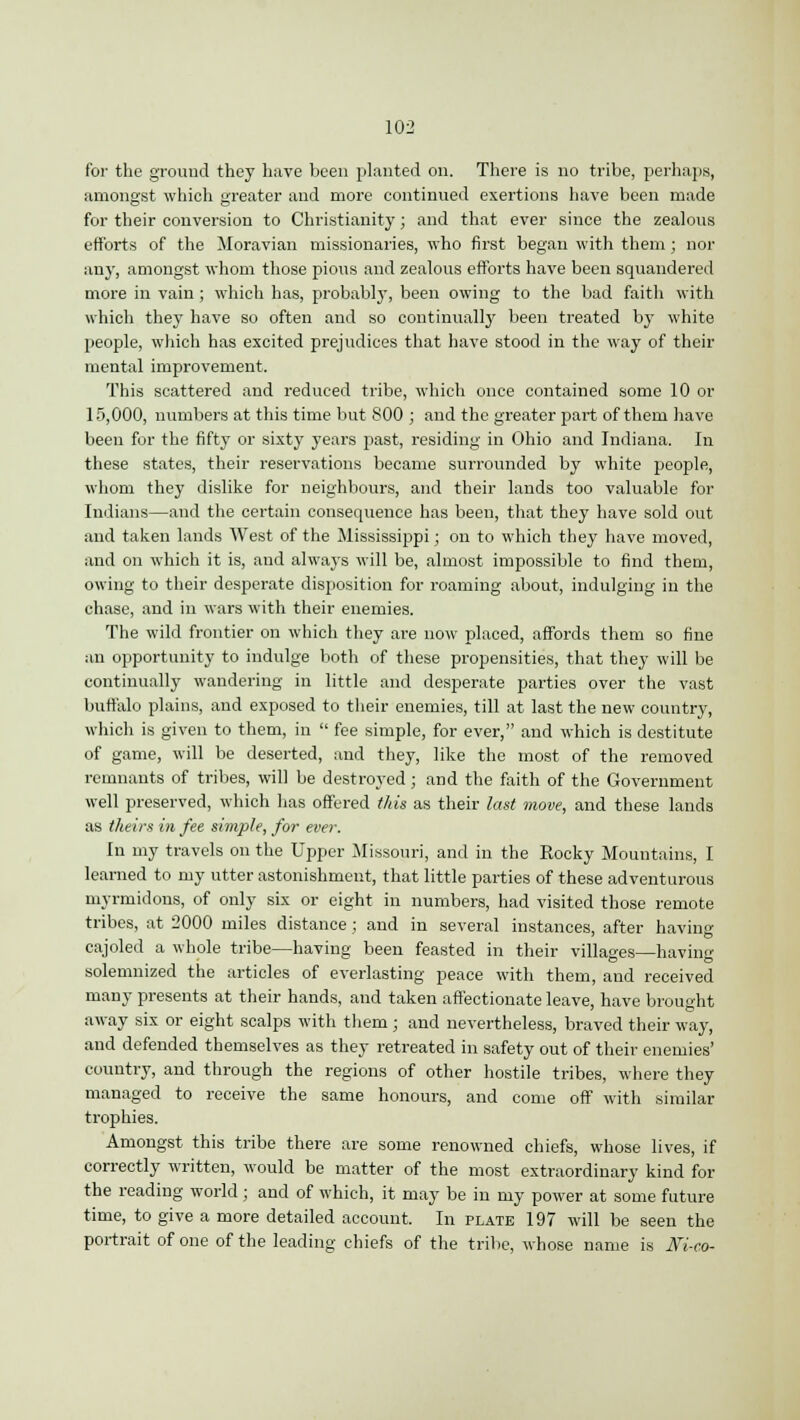 for the ground they have been planted on. There is no tribe, perhaps, amongst which greater and more continued exertions have been made for their conversion to Christianity; and that ever since the zealous efforts of the Moravian missionaries, who first began with them; nor any, amongst whom those pious and zealous efforts have been squandered more in vain; which has, probably, been owing to the bad faith with which they have so often and so continually been treated by white people, which has excited prejudices that have stood in the way of their mental improvement. This scattered and reduced tribe, which once contained some 10 or 15,000, numbers at this time but 800 ; and the greater part of them have been for the fifty or sixty years past, residing in Ohio and Indiana. In these states, their reservations became surrounded by white people, whom they dislike for neighbours, and their lands too valuable for Indians—and the certain consequence has been, that they have sold out and taken lands West of the Mississippi; on to which they have moved, and on which it is, and always will be, almost impossible to find them, owing to their desperate disposition for roaming about, indulging in the chase, and in wars with their enemies. The wild frontier on which they are now placed, affords them so fine an opportunity to indulge both of these propensities, that they will be continually wandering in little and desperate parties over the vast buffalo plains, and exposed to their enemies, till at last the new country, which is given to them, in  fee simple, for ever, and which is destitute of game, will be deserted, and they, like the most of the removed remnants of tribes, will be destroyed; and the faith of the Government well preserved, which has offered this as their last move, and these lands as theirs in fee simple, for ever. In my travels on the Upper Missouri, and in the Rocky Mountains, I learned to my utter astonishment, that little parties of these adventurous myrmidons, of only six or eight in numbers, had visited those remote tribes, at 2000 miles distance; and in several instances, after having cajoled a whole tribe—having been feasted in their villages—having solemnized the articles of everlasting peace with them, and received many presents at their hands, and taken affectionate leave, have brought away six or eight scalps with them ; and nevertheless, braved their way, and defended themselves as they retreated in safety out of their enemies' country, and through the regions of other hostile tribes, where they managed to receive the same honours, and come off with similar trophies. Amongst this tribe there are some renowned chiefs, whose lives, if correctly written, would be matter of the most extraordinary kind for the reading world ; and of which, it may be in my power at some future time, to give a more detailed account. In plate 197 will be seen the portrait of one of the leading chiefs of the tribe, whose name is Jfi-co-