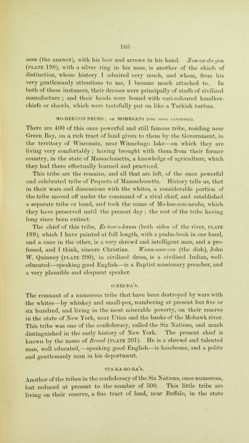 man (the ailBwer), with his how and arrows in his hand, fforironrda-gm (plate 198), with a silver ring in his nose, is another of the chiefs of distinction, whose history I admired very much, and whom, from his very gentlemanly attentions to me, I became much attached to. In both of these instances, their dresses were principally of stuffs of civilized manufacture ; and their heads were bound with vari-coloured handker- chiefs or shawls, which were tastefully put on like a Turkish turban. M<>-HEE-n>X-NEUH8 ; OR MOHEGAXS (the GOOD i-anoemen). There are 400 of this once powerful and still famous tribe, residing near Green Bay, on a rich tract of land given to them by the Government, in the territory of Wisconsin, near Winnebago lake—on which they are living very comfortably ; having brought with them from their former country, in the state uf Massachusetts, a knowledge of agriculture, which they had there effectually learned and practiced. This tribe are the remains, and all that are left, of the once powerful and celebrated tribe of Pequots of Massachusetts. History tells us, that in their wars and dissensions with the whites, a considerable portion of the tribe moved off under the command of a rival chief, and established a separate tribe i' band, and took the name of Mo-hee-con-neuhs, which they have preserved until the present day ; the rest of the tribe having long since been extinct. The chief of this tribe, Ee-tow-o-haum (both sides of the river, plate 199), which I have painted at full length, with a psalm-book in one hand, and a cane in the other, is a very shrewd and intelligent man. and a pro- fessed, and I think, sincere Christian. Wawn-naw-con (the dish), John W. Quinney (plate 200), in civilized dress, is a civilized Indian, well- educated—speaking good English—is a Baptist missionary preacher, and a very plausible and eloquent speaker. o-xei-da's. The remnant of a numerous tribe that have been destroyed by wars with the whites—by whiskey and small-pox, numbering at present but five or six hundred, and living in the most miserable poverty, on their reserve in the state of New York, near Utica and the banks of the Mohawk river. This tribe was one of the confederacy, called the Six Nations, and much distinguished in the early history of New York. The present chief is known by the name of Bread (plate 201). He is a shrewd and talented man, well educated,—speaking good English—is handsome, and a polite and gentlemanly man in his deportment. Another of the tribes in the confederacy of the Six Nations, once numerous, but reduced at present to the number of 500. This little tribe are living on their reserve, a fine tract of land, near Buffalo, in the state