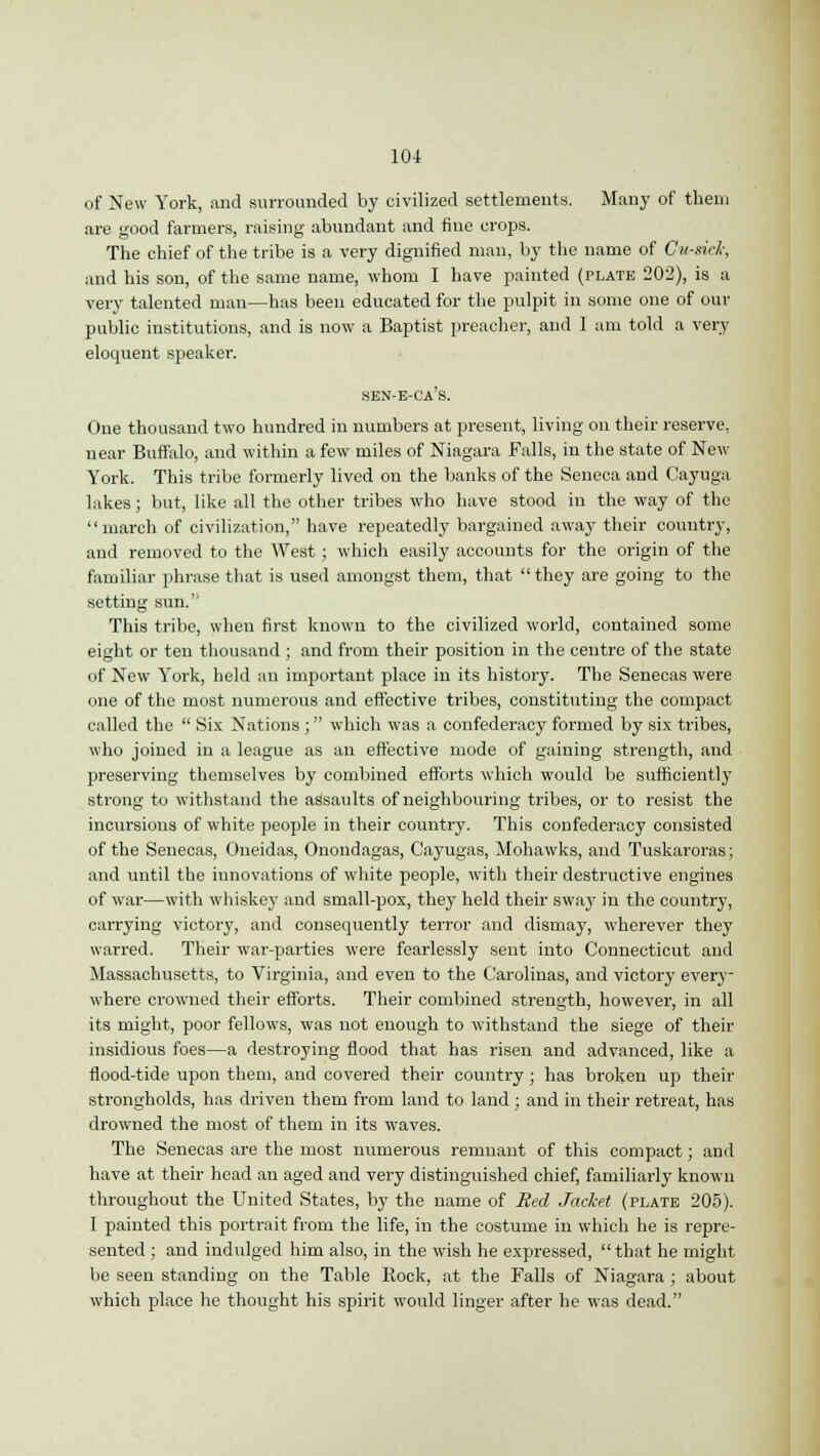of New York, and surrounded by civilized settlements. Many of them are good farmers, raising abundant and fine crops. The chief of the tribe is a very dignified man, by the name of Cu-sid; and his son, of the same name, whom I have painted (plate 202), is a very talented man—has been educated for the pulpit in some one of our public institutions, and is now a Baptist preacher, and 1 am told a very eloquent speaker. sen-e-ca's. One thousand two hundred in numbers at present, living on their reserve, near Buffalo, and within a few miles of Niagara Falls, in the state of New York. This tribe formerly lived on the banks of the Seneca and Cayuga lakes; but, like all the other tribes who have stood in the way of the march of civilization, have repeatedly bargained away their country, and removed to the West; which easily accounts for the origin of the familiar phrase that is used amongst them, that they are going to the setting sun.'' This tribe, when first known to the civilized world, contained some eight or ten thousand ; and from their position in the centre of the state of New York, held an important place in its history. The Senecas were one of the most numerous and effective tribes, constituting the compact called the  Six Nations ; which was a confederacy formed by six tribes, who joined in a league as an effective mode of gaining strength, and preserving themselves by combined efforts which would be sufficiently strong to withstand the assaults of neighbouring tribes, or to resist the incursions of white people in their country. This confederacy consisted of the Senecas, Oneidas, Onondagas, Cayugas, Mohawks, and Tuskaroras; and until the innovations of white people, with their destructive engines of war—with whiskey and small-pox, they held their sway in the country, carrying victory, and consequently terror and dismay, wherever they warred. Their war-parties were fearlessly sent into Connecticut and Massachusetts, to Virginia, and even to the Carolinas, and victory every- where crowned their efforts. Their combined strength, however, in all its might, poor fellows, was not enough to withstand the siege of their insidious foes—a destroying flood that has risen and advanced, like a flood-tide upon them, and covered their country; has broken up their strongholds, has driven them from land to land ; and in their retreat, has drowned the most of them in its waves. The Senecas are the most numerous remnant of this compact; and have at their head an aged and very distinguished chief, familiarly known throughout the United States, by the name of Red Jacket (plate 205). I painted this portrait from the life, in the costume in which he is repre- sented ; and indulged him also, in the wish he expressed, that he might be seen standing on the Table Bock, at the Falls of Niagara ; about which place he thought his spirit would linger after he was dead.