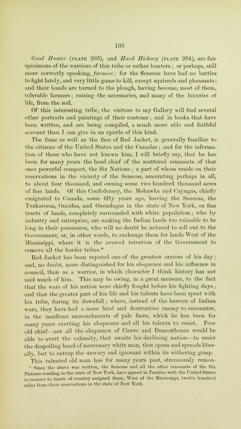 Good Hunter (plate 203), and Hard Hickory (plate 204), are fair specimens of the warriors of this tribe or rather hunters ; or perhaps, still more correctly speaking, farmers; for the Senecas have had no battles to fight lately, and very little game to kill, except squirrels and pheasants; and their hands are turned to the plough, having become, most of them, tolerable farmers; raising the necessaries, and many of the luxuries of life, from the soil. Of this interesting tribe, the visitors to my Gallery will find several other portraits and paintings of their customs ; and in books that have been written, and are being compiled, a much more able and faithful account than I can give in an epistle of this kind. The fame as well as the face of Red Jacket, is generally familiar to the citizens of the United States and the C'anadas ; and for the informa- tion of those who have not known him, I will briefly say, that he has been for many years the head chief of the scattered remnants of that once powerful compact, the Six Nations ; a part of whom reside on their reservations in the vicinity of the Senecas, amounting perhaps in all, to about four thousand, and owning some two hundred thousand acres (if tine lands. Of this Confederacy, the Mohawks and Cayugas, chiefly emigrated to Canada, some fifty years ago, leaving the Senecas, the Tuskaroras, Oneidas, and Onondagas in the state of New York, on fine tracts of lands, completely surrounded with white population ; who by industry and enterprise, are making the Indian lands too valuable to be Long in their possession, who will no doubt be induced to sell out to the Government, or, in other words, to exchange them for lands West of the Mississippi, where it is the avowed intention of the Government to remove all the border tribes.* Red Jacket has been reputed one of the greatest orators of his day : and, no doubt, more distinguished for his eloquence and his influence in council, than as a warrior, in which character I think history has not said much of him. This may be owing, in a great measure, to the fact that the wars of his nation were chiefly fought before his fighting days ; and that the greater part of his life and his talents have been spent with his tribe, during its downfall ; where, instead of the horrors of Indian wars, they have had a more fatal and destructive enemy to encounter, in the insidious encroachments of pale faces, which he has been for many years exerting his eloquence and all his talents to resist. Poor old chief—not all the eloquence of Cicero and Demosthenes would be able to avert the calamity, that awaits his declining nation—to resist the despoiling hand of mercenary white man, that opens and spreads liber- allv, but to entrap the unwary and ignorant within its withering grasp. This talented old man has for many years past, strenuously remon- * Since the above was written, the Senecas and all the other remnants of the Six Nations reBldillg in the state of New York, have agreed in Treaties with the United States to remove to tracts of country assigned them. West of the Mississippi, twelve hundred miles from tlieii reservations in the state of New York.