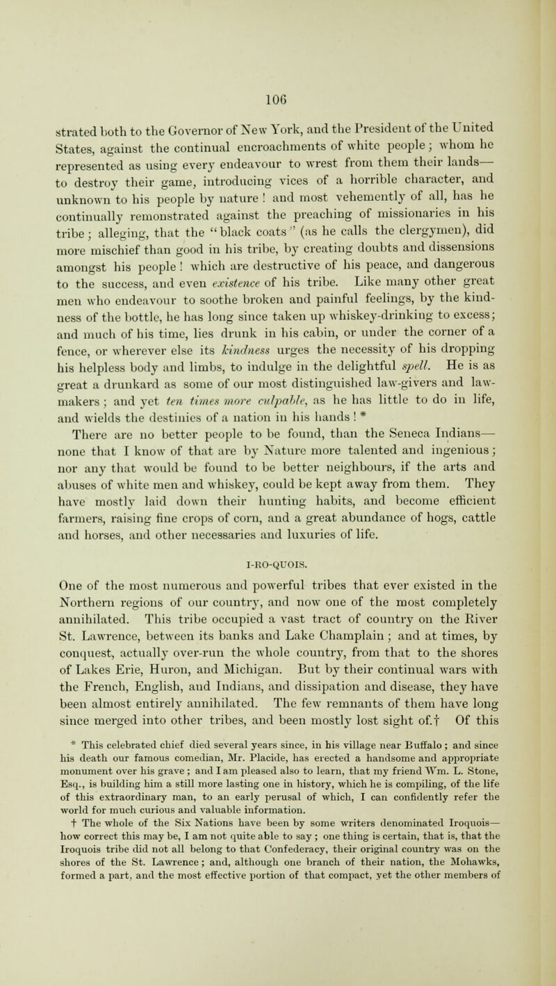 strated both to the Governor of New York, and the President of the United States, against the continual encroachments of white people; whom he represented as using every endeavour to wrest from them their lands— to destroy their game, introducing vices of a horrible character, and unknown to his people by nature ! and most vehemently of all, has he continually remonstrated against the preaching of missionaries in his tribe; alleging, that the black coats (as he calls the clergymen), did more mischief than good in his tribe, by creating doubts and dissensions amongst his people ! which are destructive of his peace, and dangerous to the success, and even existence of his tribe. Like many other great men who endeavour to soothe broken and painful feelings, by the kind- ness of the bottle, he has long since taken up whiskey-drinking to excess; and much of his time, lies drunk in his cabin, or under the corner of a fence, or wherever else its kindness urges the necessity of his dropping his helpless body and limbs, to indulge in the delightful spell. He is as great a drunkard as some of our most distinguished law-givers and law- makers ; and yet ten times move culpable, as he has little to do in life, and wields the destinies of a nation in his hands ! * There are no better people to be found, than the Seneca Indians— none that I know of that are by Nature more talented and ingenious; nor any that would be found to be better neighbours, if the arts and abuses of white men and whiskey, could be kept away from them. They have mostly laid down their hunting habits, and become efficient farmers, raising fine crops of corn, and a great abundance of hogs, cattle and horses, and other necessaries and luxuries of life. I-KO-QUOIS. One of the most numerous and powerful tribes that ever existed in the Northern regions of our country, and now one of the most completely annihilated. This tribe occupied a vast tract of country on the River St. Lawrence, between its banks and Lake Champlain; and at times, by conquest, actually over-run the whole country, from that to the shores of Lakes Erie, Huron, and Michigan. But by their continual wars with the French, English, and Indians, and dissipation and disease, they have been almost entirely annihilated. The few remnants of them have long since merged into other tribes, and been mostly lost sight off Of this * This celebrated chief died several years since, in his village near Buffalo ; and since his death our famous comedian, Mr. Placide, has erected a handsome and appropriate monument over his grave ; and I am pleased also to learn, that my friend Win, L. Stone, Esq., is building him a still more lasting one in history, which he is compiling, of the life of this extraordinary man, to an early perusal of which, I can confidently refer the world for much curious and valuable information. t The whole of the Six Nations have been by some writers denominated Iroquois— how correct this may be, I am not quite able to say ; one thing is certain, that is, that the Iroquois tribe did not all belong to that Confederacy, their original country was on the shores of the St. Lawrence ; and, although one branch of their nation, the Mohawks, formed a part, anil the most effective portion of that compact, yet the other members of