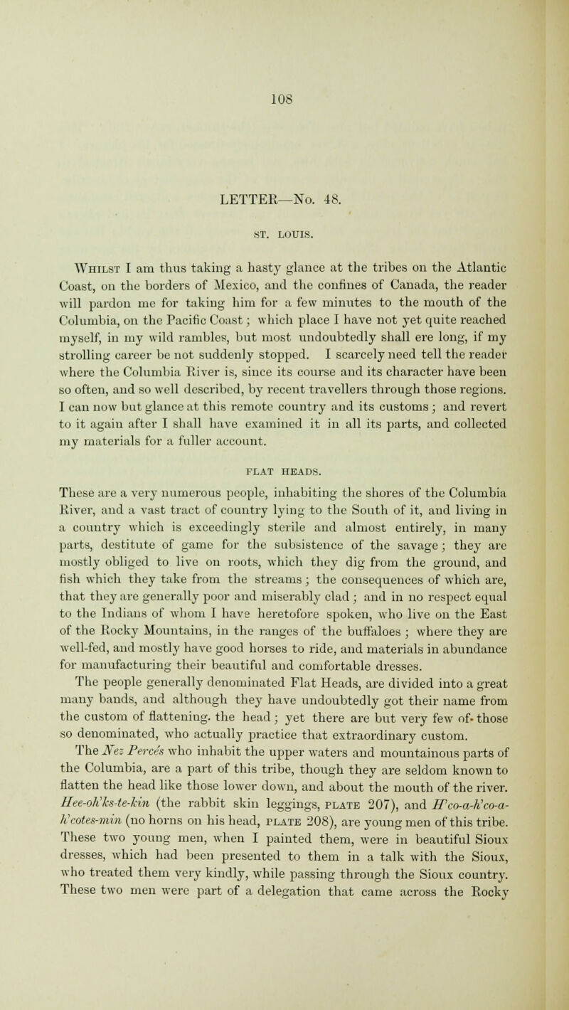 LETTER—No. 48. ST. LOUIS. Whilst I am thus taking a hasty glance at the tribes on the Atlantic Coast, on the borders of Mexico, and the confines of Canada, the reader will pardon me for taking him for a few minutes to the mouth of the Columbia, on the Pacific Coast; which place I have not yet quite reached myself, in my wild rambles, but most undoubtedly shall ere long, if my strolling career be not suddenly stopped. I scarcely need tell the reader where the Columbia River is, since its course and its character have been so often, and so well described, by recent travellers through those regions. I can now but glance at this remote country and its customs ; and revert to it again after I shall have examined it in all its parts, and collected my materials for a fuller account. FLAT HEADS. These are a very numerous people, inhabiting the shores of the Columbia River, and a vast tract of country lying to the South of it, and living in a country which is exceedingly sterile and almost entirely, in many parts, destitute of game for the subsistence of the savage; they are mostly obliged to live on roots, which they dig from the ground, and fish which they take from the streams; the consequences of which are, that they are generally poor and miserably clad ; and in no respect equal to the Indians of whom I have heretofore spoken, who live on the East of the Rocky Mountains, in the ranges of the buffaloes ; where they are well-fed, and mostly have good horses to ride, and materials in abundance for manufacturing their beautiful and comfortable dresses. The people generally denominated Flat Heads, are divided into a great many bands, and although they have undoubtedly got their name from the custom of flattening, the head ; yet there are but very few of. those so denominated, who actually practice that extraordinary custom. The Nez Perce's who inhabit the upper waters and mountainous parts of the Columbia, are a part of this tribe, though they are seldom known to flatten the head like those lower down, and about the mouth of the river. Hee-olilcs-te-lcin (the rabbit skin leggings, plate 207), and ITco-a-h'co-a- Kcotes-min (no horns on his head, plate 208), are young men of this tribe. These two young men, when I painted them, were in beautiful Sioux dresses, which had been presented to them in a talk with the Sioux, who treated them very kindly, while passing through the Sioux country. These two men were part of a delegation that came across the Rocky