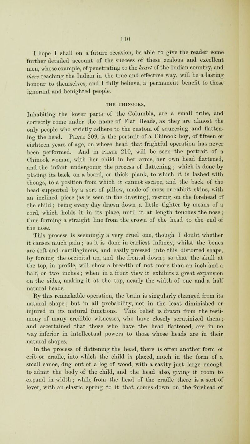 I hope I shall on a future occasion, be able to give the reader some further detailed account of the success of these zealous and excellent men, whose example, of penetrating to the heart of the Indian country, and there teaching the Indian in the true and effective way, will be a lasting honour to themselves, and I fully believe, a permanent benefit to those ignorant and benighted people. THE CHINOOKS, Inhabiting the lower parts of the Columbia, are a small tribe, and correctly come under the name of Flat Heads, as they are almost the only people who strictly adhere to the custom of squeezing and flatten- ing the head. Plate 209, is the portrait of a Chinook boy, of fifteen or eighteen years of age, on whose head that frightful operation has never been performed. And in plate 210, will be seen the portrait of a Chinook woman, with her child in her arms, her own head flattened, and the infant undergoing the process of flattening ; which is done by placing its back on a board, or thick plank, to which it is lashed with thongs, to a position from which it cannot escape, and the back of the head supported by a sort of pillow, made of moss or rabbit skins, with an inclined piece (as is seen in the drawing), resting on the forehead of the child; being every day drawn down a little tighter by means of a cord, which holds it in its place, until it at length touches the nose; thus forming a straight line from the crown of the head to the end of the nose. This process is seemingly a very cruel one, though I doubt whether it causes much pain; as it is done in earliest infancy, whilst the bones are soft and cartilaginous, and easily pressed into this distorted shape, by forcing the occipital up, and the frontal down ; so that the skull at the top, in profile, will show a breadth of not more than an inch and a half, or two inches; when in a front view it exhibits a great expansion on the sides, making it at the top, nearly the width of one and a half natural heads. By this remarkable operation, the brain is singularly changed from its natural shape; but in all probability, not in the least diminished or injured in its natural functions. This belief is drawn from the testi- mony of many credible witnesses, who have closely scrutinized them ; and ascertained that those who have the head flattened, are in no way inferior in intellectual powers to those whose heads are in their natural shapes. In the process of flattening the head, there is often another form of crib or cradle, into which the child is placed, much in the form of a small canoe, dug out of a log of wood, with a cavity just large enough to admit the body of the child, and the head also, giving it room to expand in width; while from the head of the cradle there is a sort of lever, with an elastic spring to it that comes down on the forehead of