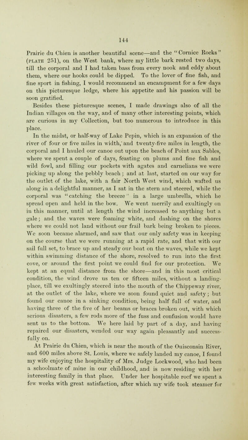 Prairie du Chien is another beautiful scene—and the  Cornice Rocks  (plate 251), on the West bank, where my little bark rested two days, till the corporal and I had taken bass from every nook and eddy about them, where our hooks could be dipped. To the lover of fine fish, and fine sport in fishing, I would recommend an encampment for a few days on this picturesque ledge, where his appetite and his passion will bo soon gratified. Besides these picturesque scenes, I made drawings also of all the Indian villages on the way, and of many other interesting points, which are curious in my Collection, but too numerous to introduce in this place. In the midst, or half-way of Lake Pepin, which is an expansion of the river of four or five miles in width,'and twenty-five miles in length, the corporal and I hauled our canoe out upon the beach of Point aux Sables, where we spent a couple of days, feasting on plums and fine fish and wild fowl, and filling our pockets with agates and carnelians we were picking up along the pebbly beach ; and at last, started on our way for the outlet of the lake, with a fair North West wind, which wafted us along in a delightful manner, as I sat in the stern and steered, while the corporal was catching the breeze in a large umbrella, which he spread open and held in the bow. We went merrily and exultingly on in this manner, until at length the wind increased to anything but a gale; and the waves were foaming white, and dashing on the shores where we could not land without our frail bark being broken to pieces. We soon became alarmed, and saw that our only safety was in keeping on the course that we were running at a rapid rate, and that with our sail full set, to brace up and steady our boat on the waves, while we kept within swimming distance of the shore, resolved to run into the first cove, or around the first point we could find for our protection. We kept at an equal distance from the shore—and in this most critical condition, the wind drove us ten or fifteen miles, without a landing- place, till we exultingly steered into the mouth of the Chippeway river, at the outlet of the lake, where we soon found quiet and safety; but found our canoe in a sinking condition, being half full of water, and having three of the five of her beams or braces broken out, with which serious disasters, a few rods more of the fuss and confusion would have sent us to the bottom. We here laid by part of a day, and having repaired our disasters, wended our way again pleasantly and success- fully on. At Prairie du Chien, which is near the mouth of the Ouisconsin River, and 600 miles above St. Louis, where we safely landed my canoe, I found my wife enjoying the hospitality of Mrs. Judge Lockwood, who had been a schoolmate of mine in our childhood, and is now residing with her interesting family in that place. Under her hospitable roof we spent a few weeks with great satisfaction, after which my wife took steamer for