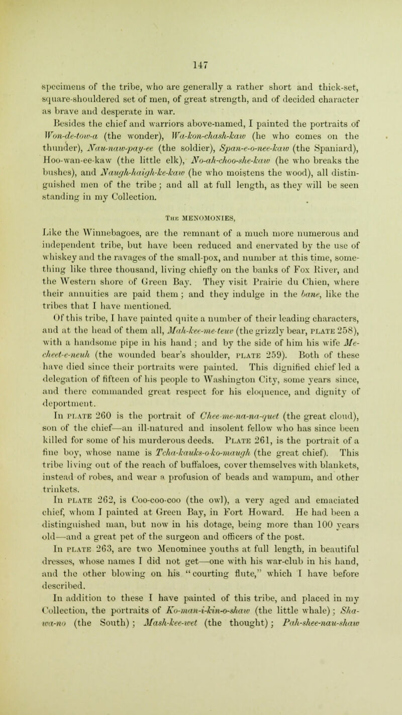 specimens of the tribe, who are generally a rather short and thick-set, square-shouldered set of men, of great strength, and of decided character as brave and desperate in war. Besides the chief and warriors above-named, I painted the portraits of Wottrde-tow-a (the wonder), Wa-kon-chash-kaw (he who comes on the thunder), Na-w-naw-pay-et (the soldier), Span-e-o-nee-kaio (the Spaniard), Hoo-wan-ee-kaw (the little elk), No-ah-choo-ghe-kaw (he who breaks the bushes), and Naugh-haigh-ke-haw (he who moistens the wood), all distin- guished men of the tribe; and all at full length, as they will be seen standing in my Collection. Tub MENOMONIES, Like the Winnebagoes, are the remnant of a much more numerous and independent tribe, but have been reduced and enervated by the use of whiskey and the ravages of the small-pox, and number at this time, some- tiling like three thousand, living chiefly on the bunks of Fox River, and the Western shore of Green Bay. They visit Prairie du Chien, where their annuities are paid them; and they indulge in the bane, like the tribes that I have mentioned. I If this tribe, I have painted quite a number of their leading characters, and at the head of them all, Mah-kee-meteuv (the grizzly bear, plate 258), with a handsome pipe in his hand ; and by the side of him his wife Me- cheet-e-neuh (the wounded bear's shoulder, plate 259). Both of these have died since their portraits were painted. This dignified chief led a delegation of fifteen of his people to Washington City, some years since, and there commanded great respect for his eloquence, and dignity of deportment. In plate 260 is the portrait of Ghee me-na-na-quet (the great cloud), son of the chief—an ill-natured and insolent fellow who has since been killed for some of his murderous deeds. Plate 261, is the portrait of a fine boy, whose name is Tcha-kauks-o-ko-maugh (the great chief). This tribe living out of the reach of buffaloes, cover themselves with blankets, instead of robes, and wear a profusion of beads and wampum, and other trinkets. In plate 262, is Coo-coo-coo (the owl), a very aged and emaciated chief, whom I painted at Green Bay, in Fort Howard. He had been a distinguished man, but now in his dotage, being more than 100 years old—and a great pet of the surgeon and officers of the post. In plate 26:\ are two Menominee youths at full length, in beautiful dresses, whose names I did not get—one with his war-club in his hand, and the other blowing on his courting flute, which I have before described. In addition to these I have painted of this tribe, and placed in my Collection, the portraits of Ko-man-i-kin-o-s/iaw (the little whale); Sha- ir<i-)i'i (the South) ; Mash-kee-wet (the thought); Pah-shee-nau-shnw
