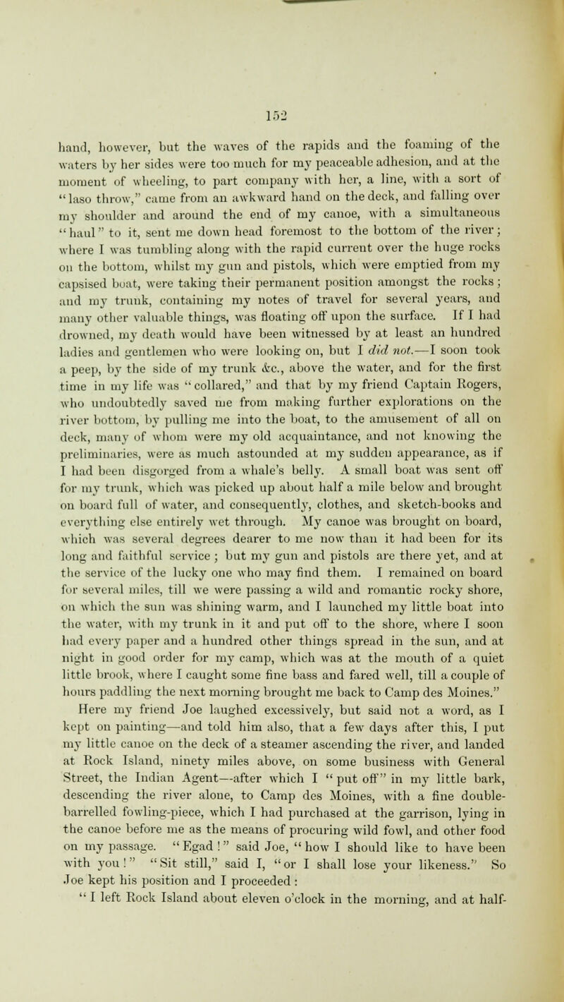 hand, however, but the waves of the rapids and the foaming of the waters by her sides were too much for my peaceable adhesion, and at the moment of wheeling, to part company with her, a line, with a sort of laso throw, came from an awkward hand on the deck, and falling over my shoulder and around the end of my canoe, with a simultaneous  haul to it, sent me down head foremost to the bottom of the river; where I was tumbling along with the rapid current over the huge rocks on the bottom, whilst my gun and pistols, which were emptied from my capsised boat, were taking their permanent position amongst the rocks ; and my trunk, containing my notes of travel for several years, and many other valuable things, was floating off upon the surface. If I had drowned, my death would have been witnessed by at least an hundred ladies and gentlemen who were looking on, but I did not.—I soon took a peep, by the side of my trunk ifcc., above the water, and for the first time in my life was  collared, and that by my friend Captain Rogers, who undoubtedly saved me from making further explorations on the river bottom, by pulling me into the boat, to the amusement of all on deck, many of whom were my old acquaintance, and not knowing the preliminaries, were as much astounded at my sudden appearance, as if I had been disgorged from a whale's belly. A small boat was sent off for my trunk, which was picked up about half a mile below and brought on board full of water, and consequently, clothes, and sketch-books and everything else entirely wet through. My canoe was brought on board, which was several degrees dearer to me now than it had been for its long and faithful service ; but my gun and pistols are there yet, and at the service of the lucky one who may find them. I remained on board for several miles, till we were passing a wild and romantic rocky shore, on which the sun was shining warm, and I launched my little boat into the water, with my trunk in it and put off to the shore, where I soon had every paper and a hundred other things spread in the sun, and at night in good order for my camp, which was at the mouth of a quiet little brook, where I caught some fine bass and fared well, till a couple of hours paddling the next morning brought me back to Camp des Moines. Here my friend Joe laughed excessively, but said not a word, as I kept on painting—and told him also, that a few days after this, I put my little canoe on the deck of a steamer ascending the river, and landed at Rock Island, ninety miles above, on some business with General Street, the Indian Agent—after which I  put off' in my little bark, descending the river alone, to Camp des Moines, with a fine double- barrelled fowling-piece, which I had purchased at the gai-rison, lying in the canoe before me as the means of procuring wild fowl, and other food on my passage.  Egad !  said Joe,  how I should like to have been with you! Sit still, said I, or I shall lose your likeness. So Joe kept his position and I proceeded :  I left Rock Island about eleven o'clock in the morning, and at half-