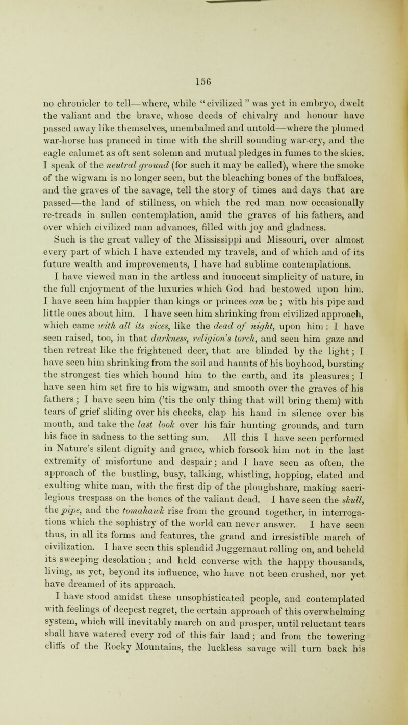 no chronicler to tell—where, while civilized was yet in embryo, dwelt the valiant and the brave, whose deeds of chivalry and honour have passed away like themselves, unembalmed and untold—where the plumed war-horse has pranced in time with the shrill sounding war-cry, and the eagle calumet as oft sent solemn and mutual pledges in fumes to the skies. I speak of the neutral ground (for such it may be called), where the smoke of the wigwam is no longer seen, but the bleaching bones of the buffaloes, and the graves of the savage, tell the story of times and days that are passed—the land of stillness, on which the red man now occasionally re-treads in sullen contemplation, amid the graves of his fathers, and over which civilized man advances, filled with joy and gladness. Such is the great valley of the Mississippi and Missouri, over almost every part of which I have extended my travels, and of which and of its future wealth and improvements, I have had sublime contemplations. I have viewed man in the artless and innocent simplicity of nature, in the full enjoyment of the luxuries which God had bestowed upon him. I have seen him happier than kings or princes can be ; with his pipe and little ones about him. I have seen him shrinking from civilized approach, which came with all its vices, like the dead of night, upon him : I have seen raised, too, in that darkness, religion's torch, and seen him gaze and then retreat like the frightened deer, that are blinded by the light; I have seen him shrinking from the soil and haunts of his boyhood, bursting the strongest ties which bound him to the earth, and its pleasures; I have seen him set fire to his wigwam, and smooth over the graves of his fathers ; I have seen him ('tis the only thing that will bring them) with tears of grief sliding over his cheeks, clap his hand in silence over his mouth, and take the last look over his fair hunting grounds, and turn his face in sadness to the setting sun. All this 1 have seen performed in Nature's silent dignity and grace, which forsook him not in the last extremity of misfortune and despair; and 1 have seen as often, the approach of the bustling, busy, talking, whistling, hopping, elated and exulting white man, with the first dip of the ploughshare, making sacri- legious trespass on the bones of the valiant dead. I have seen the skull, the pipe, and the tomahaick rise from the ground together, in interroga- tions which the sophistry of the world can never answer. I have seen thus, in all its forms and features, the grand and irresistible march of civilization. I have seen this splendid Juggernaut rolling on, and beheld its sweeping desolation; and held converse with the happy thousands, living, as yet, beyond its influence, who have not been crushed, nor yet have dreamed of its approach. I have stood amidst these unsophisticated people, and contemplated with feelings of deepest regret, the certain approach of this overwhelming system, which will inevitably march on and prosper, until reluctant tears shall have watered every rod of this fair land; and from the towering cliffs of the Rocky Mountains, the luckless savage will turn back his