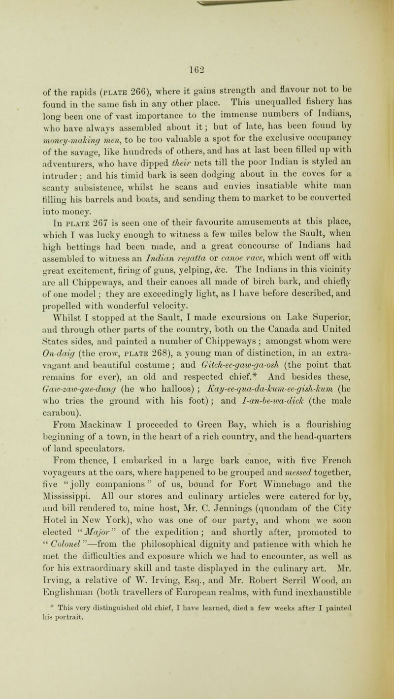 162 of the rapids (plate 266), where it gains strength and flavour not to be found in the same fish in any other place. This unequalled fishery has long been one of vast importance to the immense numbers of Indians, who have always assembled about it; but of late, has been found by money-making men, to be too valuable a spot for the exclusive occupancy of the savage, like hundreds of others, and has at last been filled up with adventurers, who have dipped their nets till the poor Indian is styled an intruder; and his timid bark is seen dodging about in the coves for a scanty subsistence, whilst he scans and envies insatiable white man filling his barrels and boats, and sending them to market to be converted into money. In plate 267 is seen one of their favourite amusements at this place, which I was lucky enough to witness a few miles below the Sault, when high bettings had beeu made, and a great concourse of Indians had assembled to witness an Indian regatta or canoe race, which went oft' with great excitement, firing of guns, yelping, &c. The Indians in this vicinity are all Chippeways, and their canoes all made of birch bark, and chiefly of one model ; they are exceedingly light, as I have before described, and propelled with wonderful velocity. Whilst I stopped at the Sault, I made excursions on Lake Superior, and through other parts of the country, both on the Canada and United States sides, and painted a number of Chippeways ; amongst whom were On-daig (the crow, plate 268), a young man of distinction, in an extra- vagant and beautiful costume ; and Gilch-ee-gaw-ga-osh (the point that remains for ever), an old and respected chief.* And besides these, Gaw-zaw-que-dung (he who halloos) ; Kay-ee-qua-da-kum-ee-guh-hum, (he who tries the ground with his foot); and I-an-be-wa-dick (the male carabou). From Mackinaw I proceeded to Green Bay, which is a flourishing beginning of a town, in the heart of a rich country, and the head-quarters of land speculators. From thence, I embarked in a large bark canoe, with five French voyageurs at the oars, where happened to be grouped and messed together, five jolly companions of us, bound for Fort Winnebago and the Mississippi. All our stores and culinary articles were catered for by, and bill rendered to, mine host, Mr. C. Jennings (quondam of the City Hotel in New York), who was one of our party, and whom we soon elected  Major of the expedition; and shortly after, promoted to Colonel—from the philosophical dignity and patience with which he met the difficulties and exposure which we had to encounter, as well as for his extraordinary skill and taste displayed in the culinary art. Mr. Irving, a relative of W. Irving, Esq., and Mr. Eobert Serril Wood, an Englishman (both travellers of European realms, with fund inexhaustible * This very distinguished old chief, I have learned, died a few weeks after I painted his portrait.